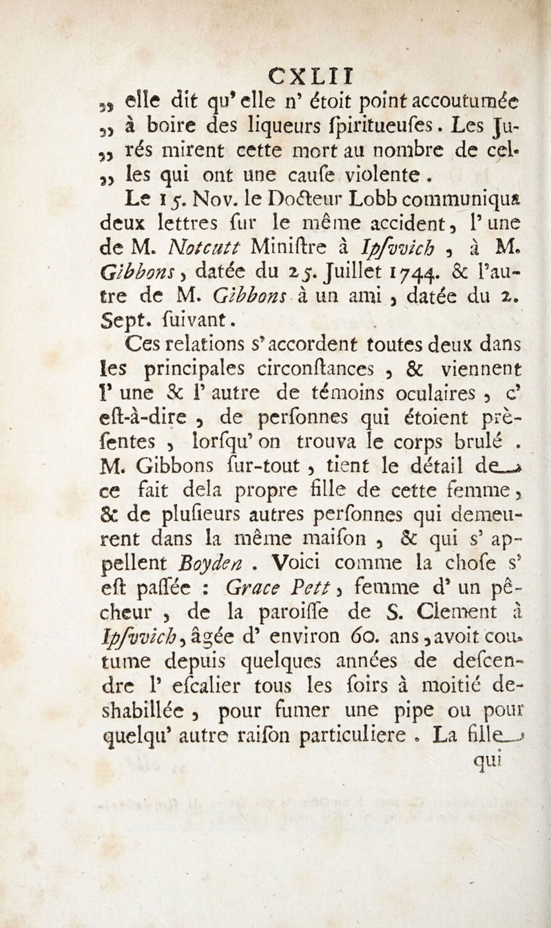 5, elle dit qu* die n’ ^toit point accoutum^c 5, a boire des liqueurs fpiritueufes. Les Ju- 55 r^s mirent cette mort au nombre de cel* 55 les qui ont une caufe violente. Le 15. Nov. le Do(fleur Lobb coramuniqua deux lettres fur le meme accidents I’une de M. Notcuti Miniftre a Ipf’U’Dich 5 a M. Gibbons •i datde du 15. Juillet 1744. ^ tre de M. Gibbons ^ un ami 5 dat^e du 2. ^ N, Sept, fuivant. Ces relations s’accordent toutesdeux dans les principales circonftances 5 &amp; viennent 1’ une Sc r autre de t^moins oculaires 5 c’ eft-a-dire 5 de perfonnes qui dtoient pre- fentes , lorfqu’ on trouva le corps bruls^ . M. Gibbons fur-tout 5 tient le detail de_-^ ce fait dela propre fille de cette femme 5 8c de plufieurs autres perfonnes qui demeu- rent dans la mSme maifon 5 8c qui s’ ap- pellent Boydon . Voici comme la chofe s’ eft paftec : Grace Bett &gt; femme d’ un pS- cheur , de la paroiife de S. Clement a Ip/vvlcb^agic d’ environ 60. ans savoit coiu tume depuis quelques annees de defeen- dre 1’ efcalier tous les foirs a moitie de- shabillde 5 pour fumer une pipe ou pour quelqu’ autre railbn particuiiere . La