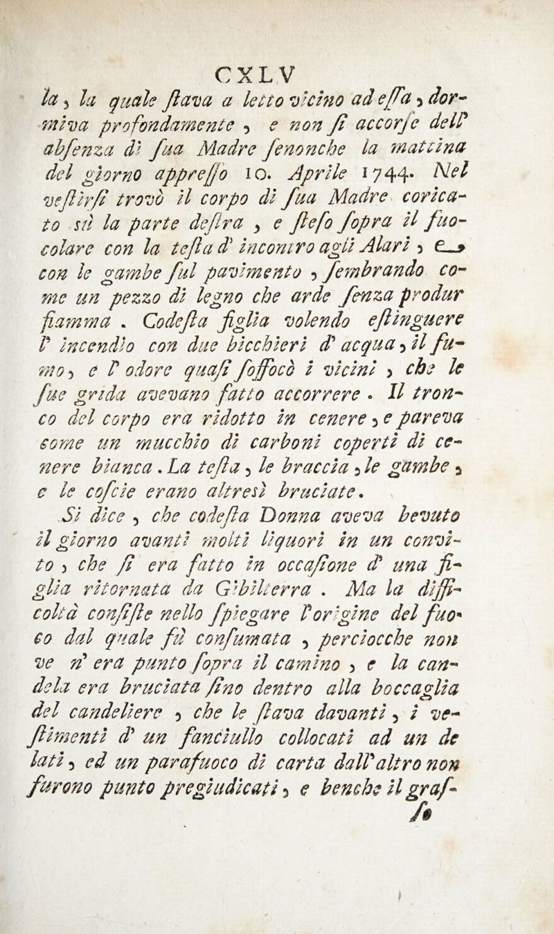 CXL V to, j la quah Jiava a letto Dlchio ad e/Ta 5 dor- raiva profondamenie 5 e non Ji accorjc deld abfenza d! faa Madre fenonche la matilna del glorno appreU'o 10. Aprlle 1744* yefilrjf tro'do H corpo di fua Madre corka-^ to su la parte dejtra , e Jlefo fopra H fuo- colare con la tejla d inconi ro agll Alart 3 con le gamhe ful pavlmento 3 fembrando co¬ me un pezzo dl kgno che arde fenza produr fiamma . Code ft a figUa jolendo ejihiguere I' Incendlo con due btcchierl d' acqua 3 il fu- mo’:, e P odore quaji foffocb I ’Acini 3 cbe le fue grida avevano fat to accorrere • It tr on¬ to del corpo era rldotto In cenere 3 e pareioa some un mucchlo dl carbonl copertl dl ce¬ nere blanca. La tefla 5 le brae cl a 3 le gambe 5 a le cofcle erano altresl bruclate. SI dice , che codefa Donna aveva be’outo ll glorno aitantl molt I llquorl In un con’d- to 3 che fl era fatto In occafione d una fi- glla rltornata da G’’bill err a . Ma la dlffl- coltd conflfle nello fpiegare Vorlglne del fuo' CO dal quale fd confumata , perclocche non ’ve rd era punto fopra ll c a ml no ^ e la can¬ dela era bruclata fino dentro alia boccaglla del candellere 3 che le flava daioantl 3 i ’ve- ftlmentl d' un fanclullo c olio cat I ad mi de latl 3 ed un parafuoco dl carta dall'alt ro non furono punto pregludkati 3 e bemhe ll graf- /# I