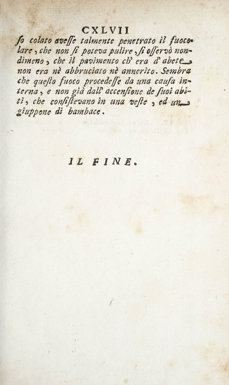 fo colato avffffe talmente penctvato H fuoCB« lare j che non Jl pote'ua puUre -ijio/fervb nou'^ dimeno j che ll pavimento ch' era d' abett^ non era nb abbruclato nb annerho. Sembret che quejlo fuoco procedeff 'e da una caufa in-^ terna, e non gid dalP accenjione de fuoi ahl'^ ti 5 che con/fJleDano In una wjle 5 cd un^ gluppone d'i bambace* II bine.