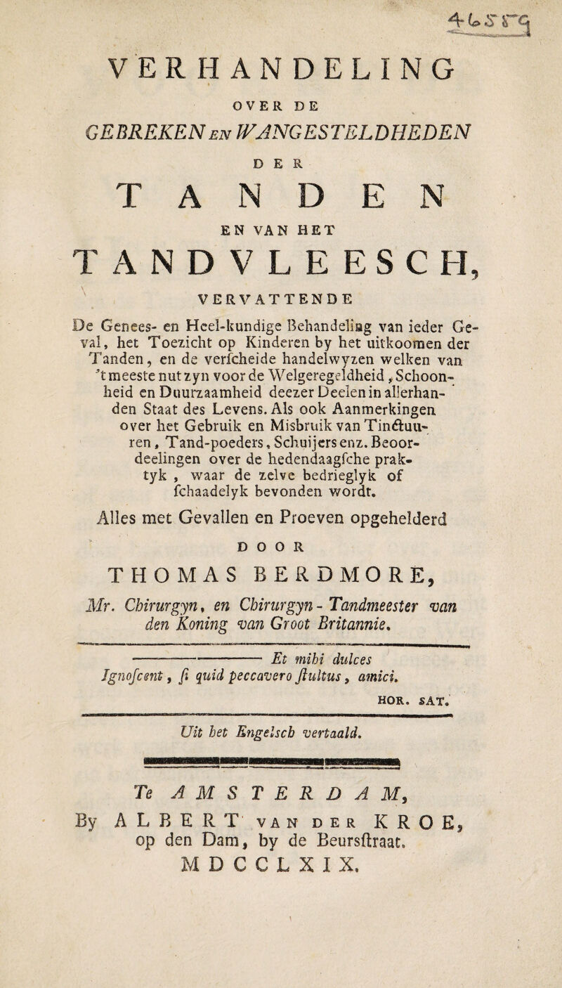 41»S i~ Q 11 ... 'jiulJIHMQI>l>milM|w|l VERHANDELING OVER DE GEBREKEN EN WANG ES TEL DHEDEN D E R TANDEN EN VAN HET TANDVLEESCH, VERVATTENDE De Genees- en Heel-kundige Behandeliag van ieder Ge¬ val, het Toezicht op Kinderen by het uithoornen der Tanden, en de verfcheide handelwyzen welken van ’t meeste nut zyn voorde Welgeregeldheid ^Schoon¬ heid en Duurzaamheid deezer Deden in allerhan- den Staat des Levens. Als ook Aanmerkingen over het Gebruik en Misbruik van Tinétuu- ren, Tand-poeders, Schuijersenz.Beoor- deelingen over de hedendaagfche prak- tyk , v/aar de zelve bedrieglyk of fchaadelyk bevonden wordt. Alles met Gevallen en Proeven opgehelderd DOOR THOMAS B ER DMO RE, Mr. Chirurgyn, en Chirurgyn - Tandmeester van den Koning van Groot Britannie. --—-.—- Et ffiijjj dukes Ignofcsnt, fi quid peccavero ftultus, amici. HOR. SAT. Uit het Engelscb vertaald. Te AMSTERDAM, ALBERT van der K R O Ej op den Dam, by de Beursftraat» MDCGLXIX,