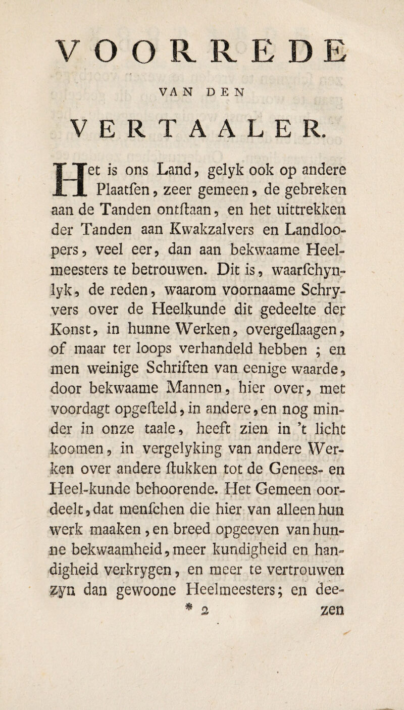 VOORREDE VAN DEN VERTAALER. Het is ons Land, gelyk ook op andere Plaatfen, zeer gemeen, de gebreken aan de Tanden ontdaan, en het uittrekken der Tanden aan Kwakzalvers en Landloo- pers, veel eer, dan aan bekwaame Heel¬ meesters te betrouwen. Dit is, waarfchyn- lyk, de reden, waarom voornaame Schry- vers over de Heelkunde dit gedeelte der Konst, in hunne Werken, overgeflaagen, of maar ter loops verhandeld hebben ; en men weinige Schriften van eenige waarde, door bekwaame Mannen, hier over, met voordagt opgefteld,in andere,en nog min¬ der in onze taaie, heeft zien in ’t licht koomen, in vergelyking van andere Wer¬ ken over andere ftukken tot de Genees- en Heel-kunde behoorende. Het Gemeen oor¬ deelt, dat menfchen die hier van alleen hun werk maaken, en breed opgeeven van hun¬ ne bekwaamheid, meer kundigheid en han¬ digheid verkrygen, en meer te vertrouwen zyn dan gewoone Heelmeesters; en dee- * 2 zen