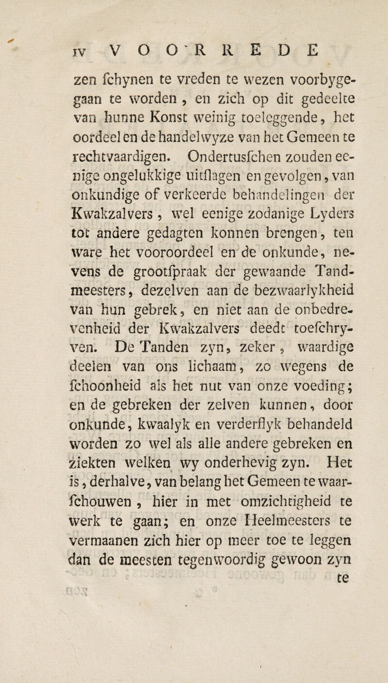 zen fchynen te vreden te wezen voorbyge- gaan te worden , en zich op dit gedeelte van hunne Koost weinig toeleggende, het oordeel en dehandelwyze van het Gemeen te rechtvaardigen. Ondertusfchen zouden ee- nige ongelukkige uitflagen en gevolgen, van onkundige of verkeerde behandelingen der Kwakzalvers , wel eenige zodanige Lyders tot andere gedagten konnen brengen, ten ware het vooroordeel en de onkunde, ne¬ vens de grootlpraak der gewaande Tand¬ meesters , dezelven aan de bezwaarlykheid van hun gebrek, en niet aan de onbedre¬ venheid der Kwakzalvers deedt toefchry- ven. De Tanden zyn, zeker , waardige deelen van ons lichaam, zo wegens de fchoonheid als het nut van onze voeding; en de gebreken der zelven kunnen, door onkunde, kvvaalyk en verderflyk behandeld worden zo wel als alle andere gebreken en ziekten welken wy onderhevig zyn. Het is, derhalve, van belang bet Gemeen te waar- fchouwen , hier in met omzichtigheid te werk te gaan; en onze Heelmeesters te vermaanen zich hier op meer toe te leggen dan de meesten tegenwoordig gewoon zyn te