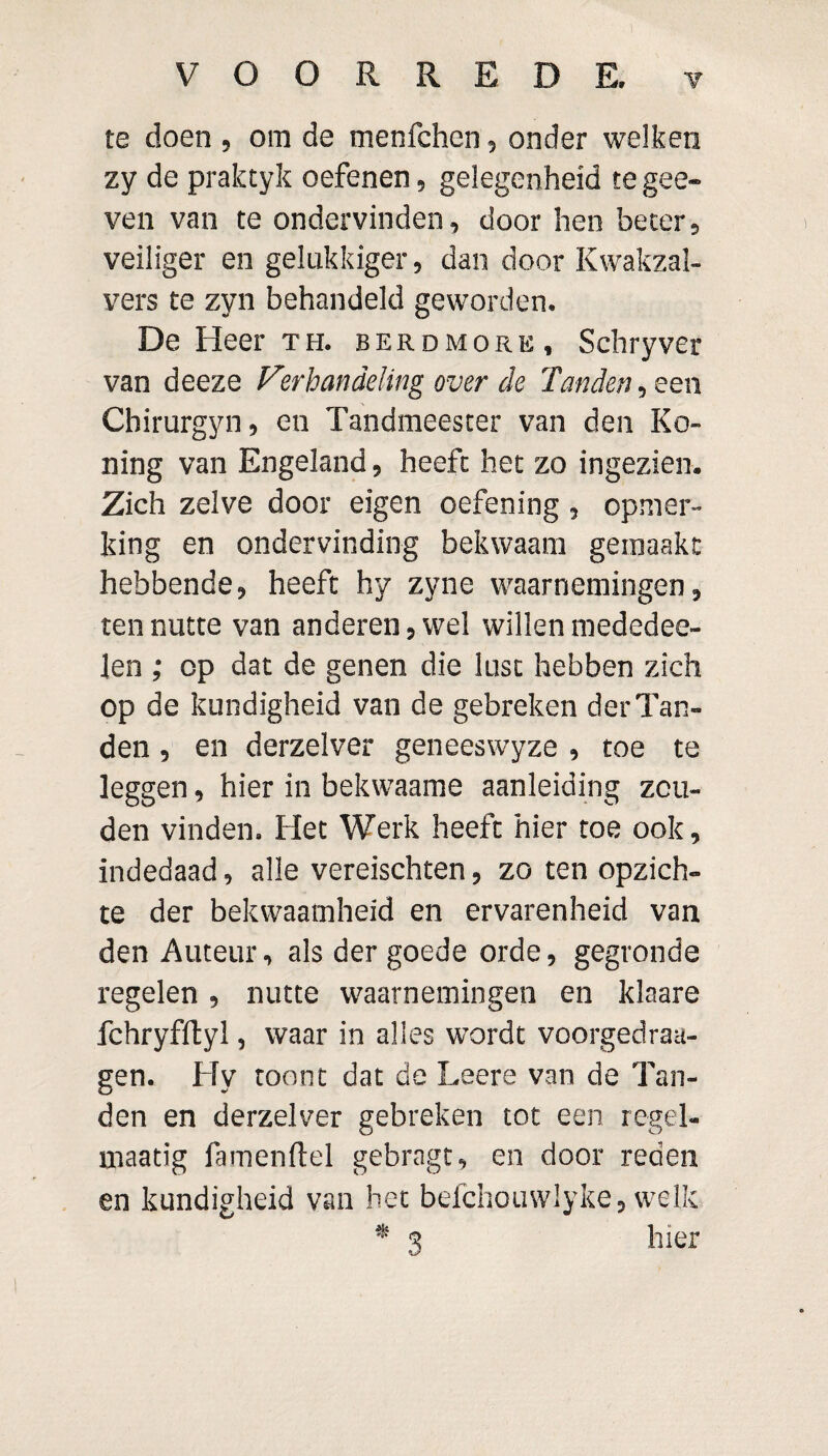 te doen , om de menfchen, onder welken zy de praktyk oefenen 9 gelegenheid te gee» ven van te ondervinden, door hen beter, veiliger en gelukkiger, dan door Kwakzal¬ vers te zyn behandeld geworden. De Heer th. berdmore, Schryver van deeze Verhandeling over de Tanden, een Chirurgyn, en Tandmeester van den Ro¬ lling van Engeland, heeft het zo ingezien. Zich zelve door eigen oefening , opmer¬ king en ondervinding bekwaam gemaakt hebbende, heeft hy zyne waarnemingen, ten nutte van anderen, wel willen mededee- len ; op dat de genen die lust hebben zich op de kundigheid van de gebreken der Tan¬ den , en derzelver geneeswyze , toe te leggen, hier in bekwaame aanleiding zou¬ den vinden. Het Werk heeft hier toe ook, indedaad, alle vereischten, zo ten opzich¬ te der bekwaamheid en ervarenheid van den Auteur, als der goede orde, gegronde regelen, nutte waarnemingen en klaare fchryfftyl, waar in alles wordt voorgedroe¬ gen. Hy toont dat de Leere van de Tan¬ den en derzelver gebreken tot een regel- niaatig famenflel gebragt, en door reden en kundigheid van het befchouwlyke, welk * 3 hier