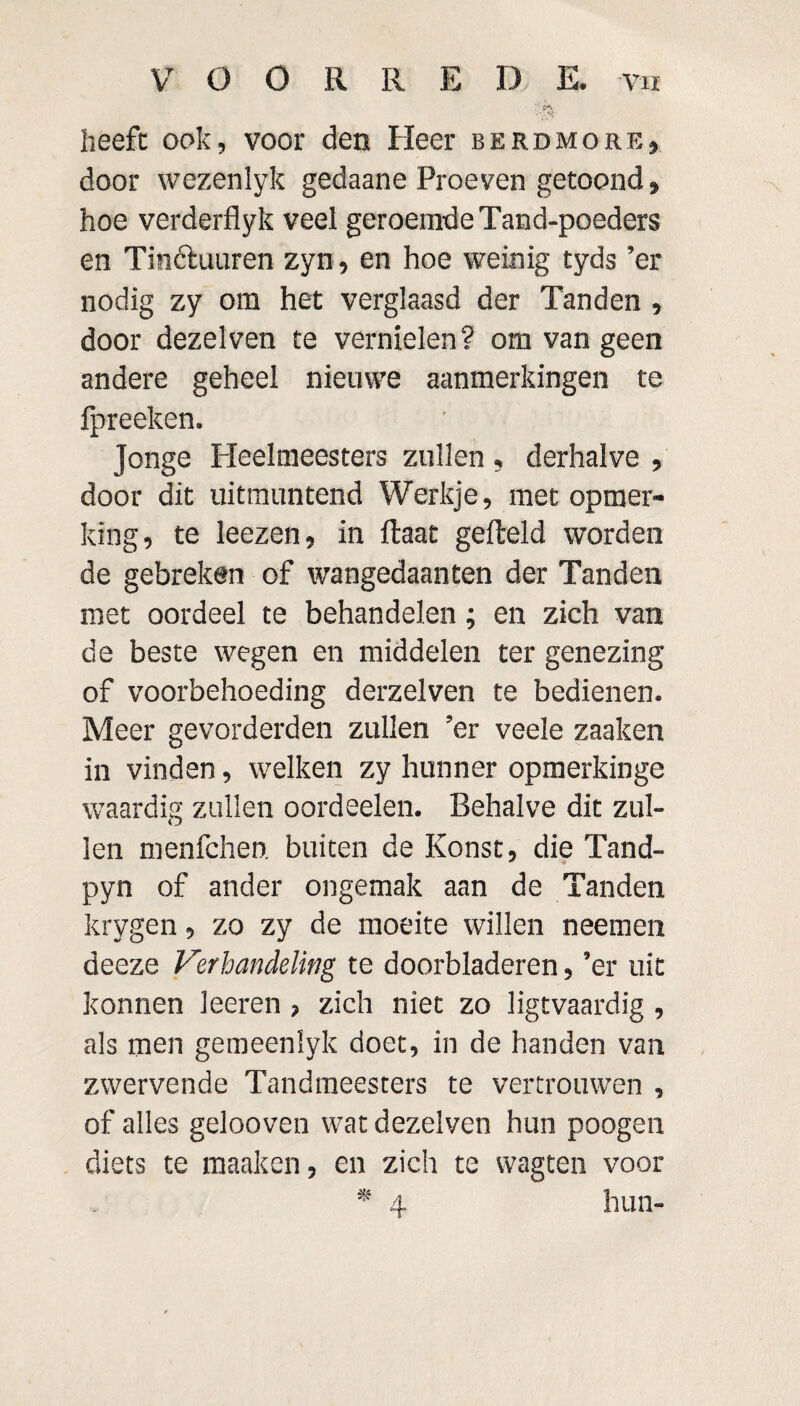 VOORRE D E. vu heeft ook, voor den Heer berdmore, door wezenlyk gedaane Proeven getoond> hoe verderflyk veel geroemde Tand-poeders en Tinótuuren zyn, en hoe weinig tyds ’er nodig zy om het verglaasd der Tanden , door dezelven te vernielen? om van geen andere geheel nieuwe aanmerkingen te fpreeken. Jonge Heelmeesters zullen , derhalve , door dit uitmuntend Werkje, met opmer¬ king, te leezen, in ftaat gefteld worden de gebreken of wangedaanten der Tanden met oordeel te behandelen; en zich van de beste wegen en middelen ter genezing of voorbehoeding derzelven te bedienen. Meer gevorderden zullen ’er veele zaaken in vinden, welken zy hunner opmerkinge waardig zullen oordeelen. Behalve dit zul¬ len menfchen. buiten de Konst, die Tand- pyn of ander ongemak aan de Tanden krygen, zo zy de moeite willen neemen deeze Verhandeling te doorbladeren, ’er uit konnen leeren , zich niet zo ligtvaardig , als men gemeenlyk doet, in de handen van zwervende Tandmeesters te vertrouwen , of alles gelooven wat dezelven hun poogen diets te maak en, en zich te wagten voor