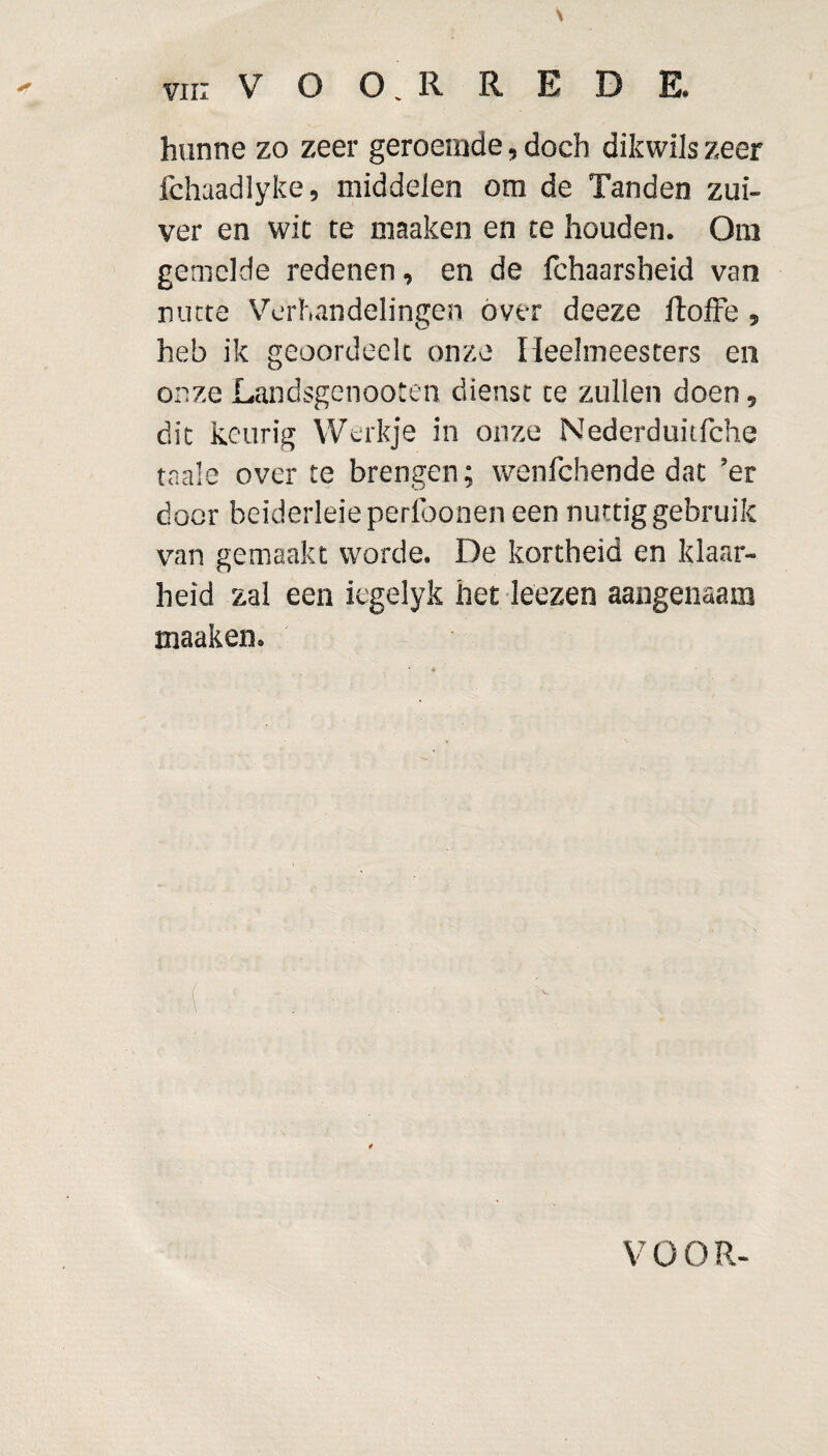 hunne zo zeer geroemde, doch dikwils zeer fchaadlyke, middelen om de Tanden zui¬ ver en wit te maaken en te houden. Om gemelde redenen, en de fchaarsheid van nutte Verhandelingen óver deeze ltoffe , heb ik geoordeclc onze Heelmeesters en onzeLandsgenooten dienst te zullen doen, dit keurig Werkje in onze Nederduitfche taaie over te brengen; wenlchende dat ’er door beiderleieperfoonen een nuttig gebruik van gemaakt worde. De kortheid en klaar¬ heid zal een iegelyk het leezen aangenaam maaken. V OOR-