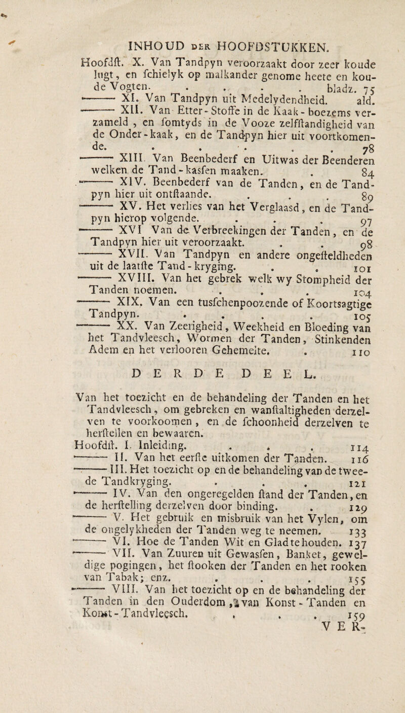 INHOUD der HOOFDSTUKKEN. Hoofdft. X. Van Tandpyn veroorzaakt door zeer koude lugt, en fchielyk op malkander genome heete en kou¬ de Vogten. • bladz. 75 --XL Van Tandpyn uit Medelydendheid. aki. '• XII. Van Etter - Stoffe in de Kaak-boezems ver¬ zameld , en fomtyds in de Vooze zelfflandigheid van de Onder-kaak, en de Tandpyn hier uit voortkomen- de. « . • o » 78 — XIII Van Beenbederf en Uitwas der Beenderen welken de Tand-kasfen maaken. . 84 XIV. Beenbederf van de Tanden, en de Tand» pyn hier uit ontftaande. . . . 89 --- XV. Het verlies van het Verglaasd, en de Tand¬ pyn hierop volgende. . «97 ——— XVI Van de Vetbreekingen der Tanden, en de Tandpyn hier uit veroorzaakt. . . g% —— XVII. Van Tandpyn en andere ongefteldlieden uit de laatlle Tand - kryging. . , ÏOi ——• XVIII. Van het gebrek welk wy Stompheid der Tanden noemen. . . . I0^ — XIX. Van een tusfchenpoozende of Koortsagtige Tandpyn. . . . . 105 ‘ XX. Van Zeerigheïd , Weekheid en Bloeding van het Tandvleesch, Wormen der Tanden, Stinkenden Adem en het verlooren Gehemelte. . no DERDE D E E L, Van het toezicht en de behandeling der Tanden en het Tandvleesch, om gebreken en wanftaltigheden derzel- ven te voorkoomen , en de fchoonheid derzelven te herftellen en bewaaren. Hoofdif. I. Inleiding. . . , H4 -—— II. Van het eerde uitkomen der Tanden. 116 ~—III. Het toezicht op en de behandeling van de twee¬ de Tandkryging. . . . 121 —- IV. Van den ongeregelden ftand der Tanden,en de herftelling derzelven door binding. . 129 ~ V. Het gebruik en misbruik van het Vylen, om de ongelykheden der Tanden weg te neemen. 133 ~~ VI. Hoe de Tanden Wit en Gladtehouden. 137 - VII. Van Zuuren uit Gewasfen, Banket, gewel¬ dige pogingen , het ftooken der Tanden en het rooken van Tabak; enz. . . . 155 yin. Van het toezicht op en de behandeling der Tanden in den Ouderdom ,i van Konst - Tanden en Koitft- Tandvleesch. , , , irQ V E R-