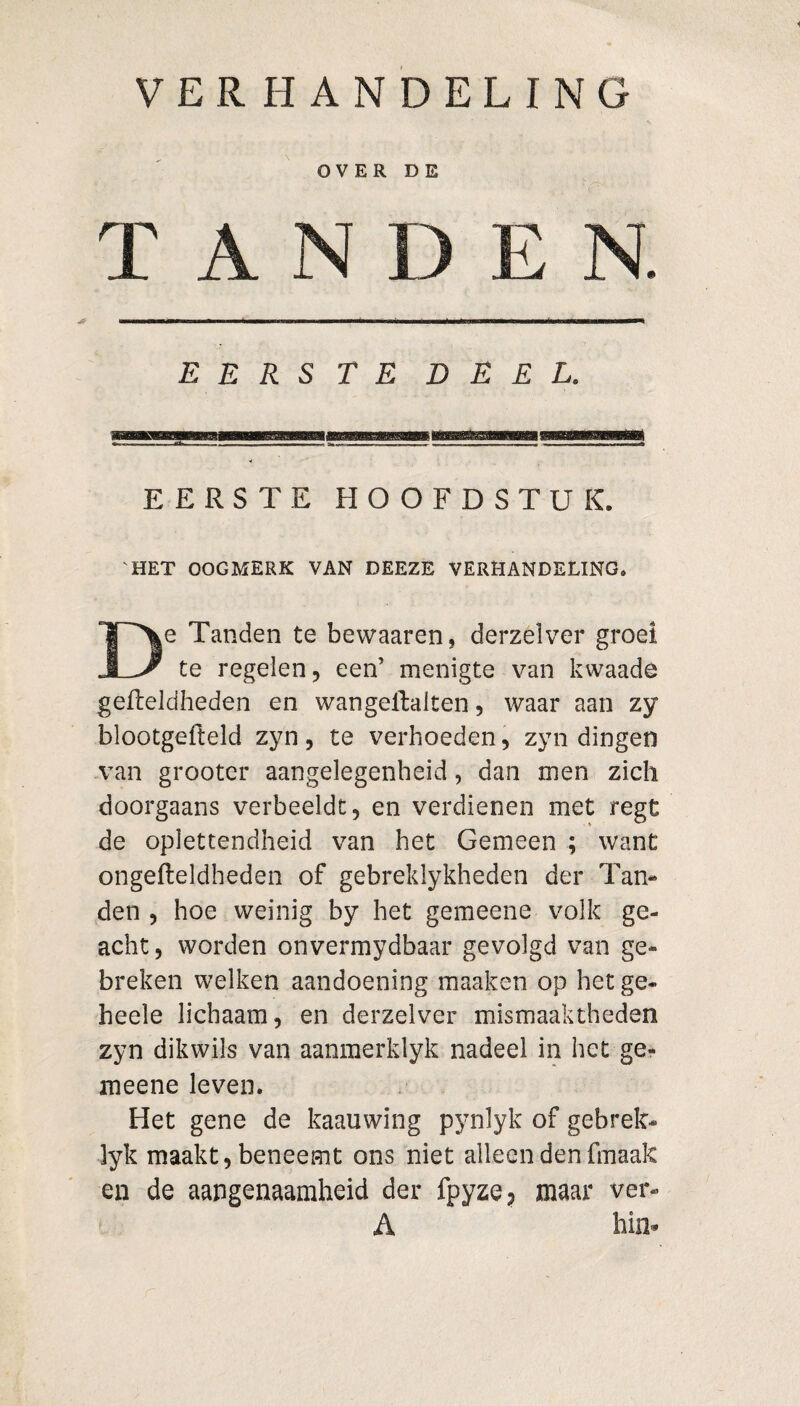 VERHANDELING OVER DE TAN E E R S TE DEEL. EERSTE HOOFDSTUK. 'HET OOGMERK VAN DEEZE VERHANDELING. De Tanden te bewaaren, derzelver groei te regelen, een’ menigte van kwaads gefteldheden en wangellalten, waar aan zy blootgefteld zyn, te verhoeden, zyn dingen van grooter aangelegenheid, dan men zich doorgaans verbeeldt, en verdienen met regt de oplettendheid van het Gemeen ; want ongefteldheden of gebreklykheden der Tan¬ den , hoe weinig by het gemeene volk ge¬ acht , worden onvermydbaar gevolgd van ge¬ breken welken aandoening maaken op het ge- heele lichaam, en derzelver mismaaktheden zyn dikwils van aanmerklyk nadeel in het ge¬ meene leven. Het gene de kaauwing pynlyk of gebrek- lyk maakt, beneemt ons niet alleen den fmaak en de aangenaamheid der fpyze? maar ver- A hi n-