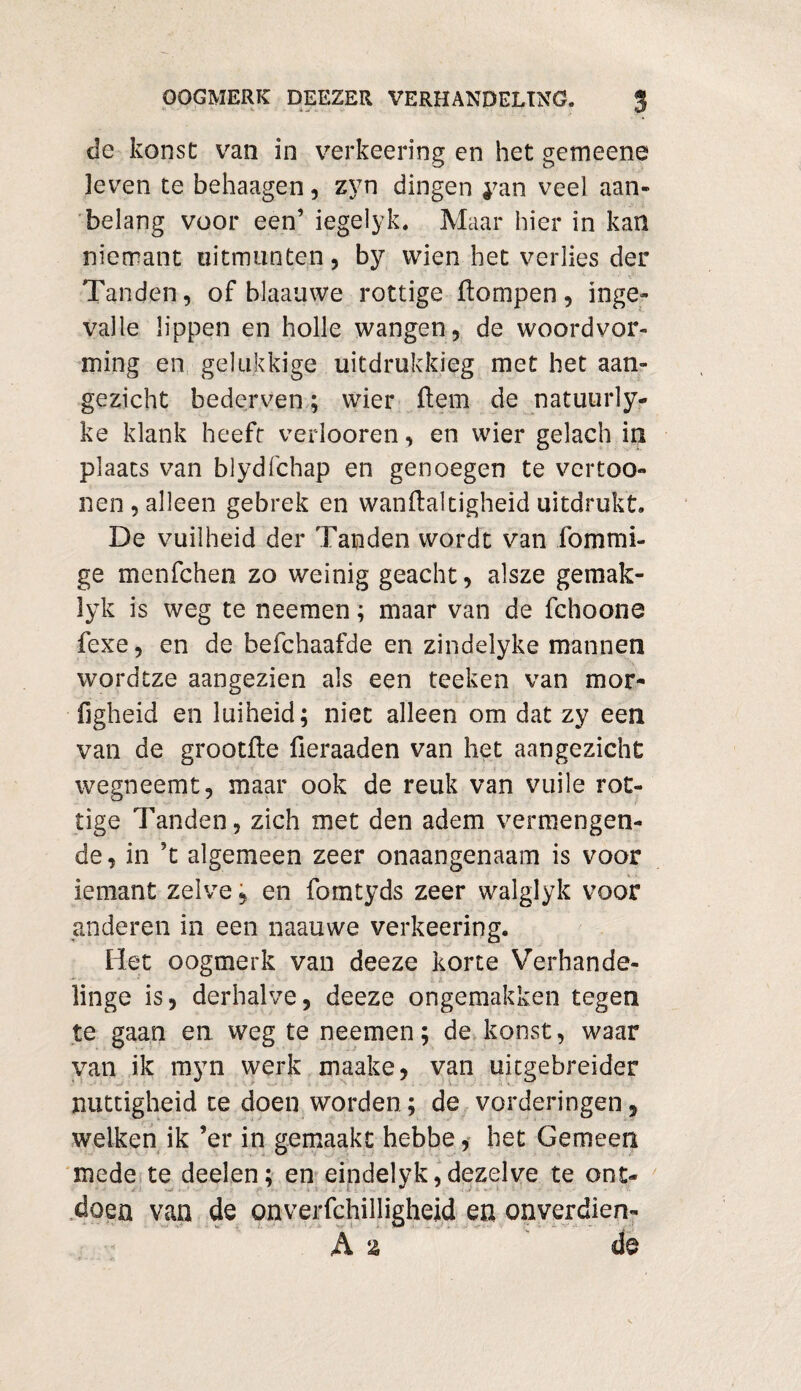 de konst van in verkeering en het gemeens leven te behaagen, zyn dingen yan veel aan¬ belang voor een’ iegelyk. Maar hier in kan nierrant uitmunten, by wien het verlies der Tanden, of blaauwe rottige ftompen, inge¬ valle lippen en holle wangen, de woordvor¬ ming en gelukkige uitdrukking met het aan¬ gezicht bederven; wier Hem de natuurly- ke klank heeft verlooren, en wier gelach in plaats van blydfchap en genoegen te vcrtoo- nen, alleen gebrek en wanftaltigheid uitdrukt. De vuilheid der Tanden wordt van fommi- ge menfchen zo weinig geacht, alsze gemak- lyk is weg te neemen; maar van de fchoone fexe, en de befchaafde en zindelyke mannen wordtze aangezien als een teeke.n van mor- figheid en luiheid; niet alleen om dat zy een van de grootfte fieraaden van het aangezicht wegneemt, maar ook de reuk van vuile rot¬ tige Tanden, zich met den adem vermengen¬ de , in ?t algemeen zeer onaangenaam is voor iemant zelve ? en fomtyds zeer walglyk voor anderen in een naauwe verkeering. Het oogmerk van deeze korte Verhande- linge is, derhalve, deeze ongemakken tegen te gaan en weg te neemen; de konst, waar van ik myn werk maake, van uitgebreider nuttigheid te doen worden; de vorderingen, welken ik ’er in gemaakt hebbe, bet Gemeen mede te deelen; en eindelyk, dezelve te ont¬ doen van de onverfchilligheid en onverdien-