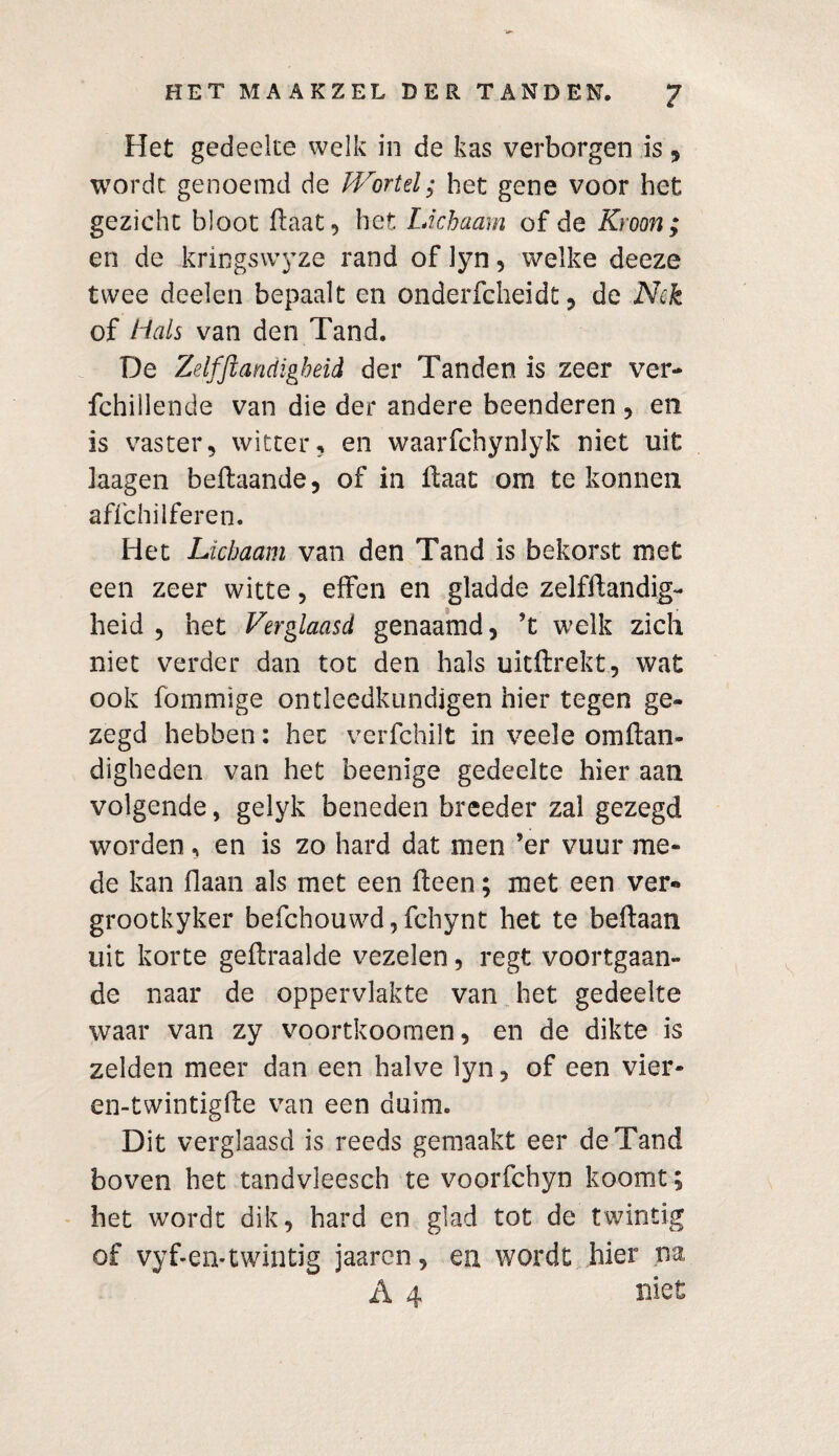 Het gedeelte welk in de kas verborgen is, wordt genoemd de Wortel; het gene voor het gezicht bloot Haat, het Lichaam of de Kroon ; en de kringswyze rand of lyn , welke deeze twee deelen bepaalt en onderfcheidt, de Nek of Hals van den Tand. De Zelfstandigheid der Tanden is zeer ver- fchiilende van die der andere beenderen , en is vaster, witter, en waarfchynlyk niet uit kagen beftaande, of in daat om te konnen affehilferen. Het Lichaam van den Tand is bekorst met een zeer witte, elfen en gladde zelfflandig¬ heid , het Verglaasd genaamd, ’t welk zich niet verder dan tot den hals uitftrekt, wat ook fommige ontleedknndigen hier tegen ge¬ zegd hebben: het verfchilt in veele omdan- digheden van het beenige gedeelte hier aan volgende, gelyk beneden breeder zal gezegd worden, en is zo hard dat men ’er vuur me¬ de kan Haan als met een deen; met een ver- grootkyker befchouwd,fcbynt het te bedaan uit korte gellraalde vezelen, regt voortgaan¬ de naar de oppervlakte van het gedeelte waar van zy voortkoomen, en de dikte is zelden meer dan een halve lyn, of een vier- en-twintigde van een duim. Dit verglaasd is reeds gemaakt eer de Tand boven het tandvleesch te voorfchyn koomt; het wordt dik, hard en glad tot de twintig of vyf-en-twintig jaaren, en wordt hier na A 4 niet