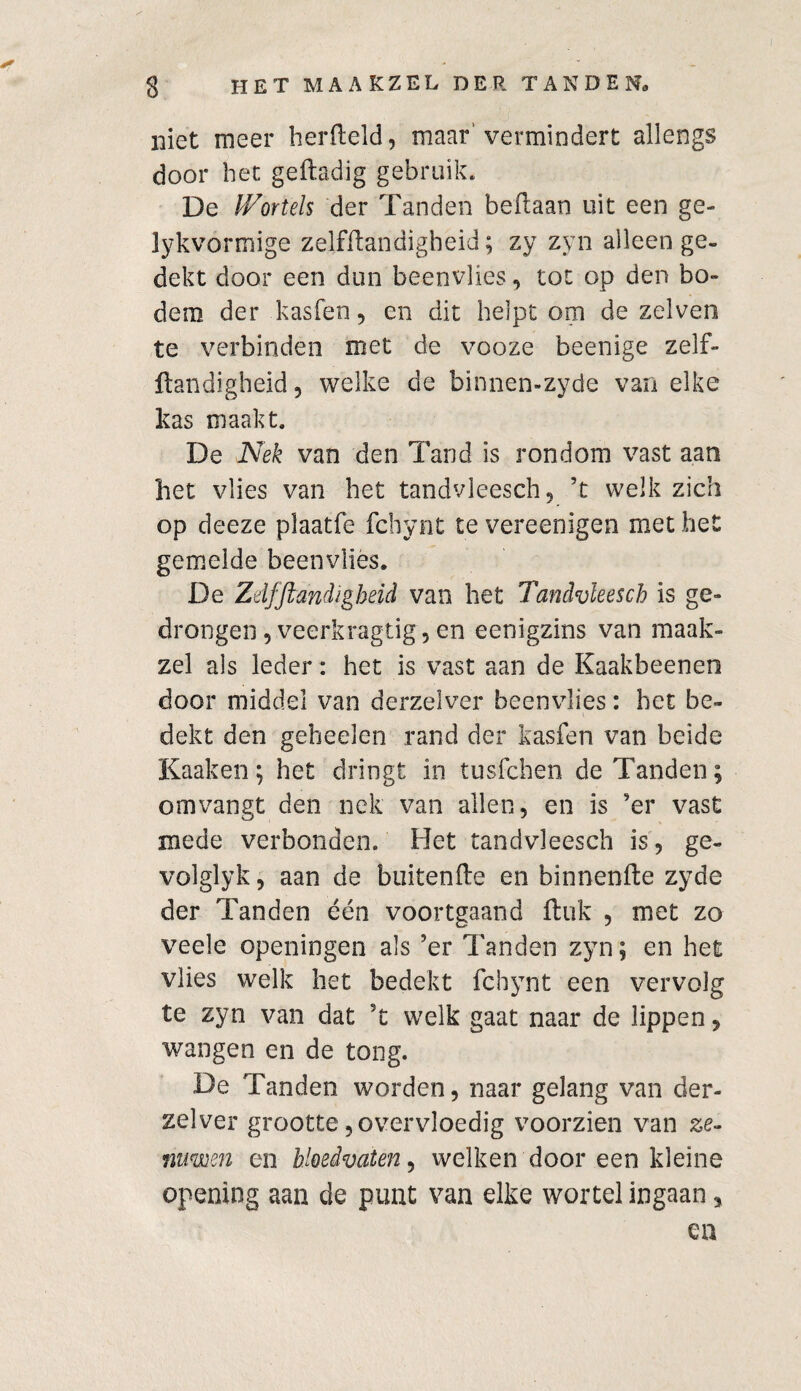 niet meer herfteld, maar’vermindert allengs door het geftadig gebruik. De Wortels der Tanden beftaan uit een ge- lykvormige zelfftandigheid; zy zyn alleen ge¬ dekt door een dun beenvlies, tot op den bo¬ dem der kasfen, en dit helpt om de zelven te verbinden met de vooze beenige zelf¬ ftandigheid 5 welke de binnen-zyde van elke kas maakt. De Nek van den Tand is rondom vast aan het vlies van het tandvleesch, ’t welk zich op deeze plaatfe fchynt te vereenigen met het gemelde beenvlies. De Zdfft eindigheid van het Tandvleesch is ge¬ drongen ,veerkragtig, en eenigzins van maak¬ zel als leder: het is vast aan de Kaakbeeneo door middel van derzelver beenvlies: het be¬ dekt den geheelen rand der kasfen van beide Kaaken; het dringt in tusfehen de Tanden; omvangt den nek van allen, en is ’er vast mede verbonden. Het tandvleesch is, ge¬ vol glyk , aan de buitenfte en binnenfte zyde der Tanden één voortgaand ftuk , met zo veele openingen als ’er Tanden zyn; en het vlies welk het bedekt fchynt een vervolg te zyn van dat ’t welk gaat naar de lippen, wangen en de tong. De Tanden worden, naar gelang van der¬ zelver grootte, overvloedig voorzien van ze¬ nuwen en bloedvaten, welken door een kleine opening aan de punt van elke wortel ingaan, en