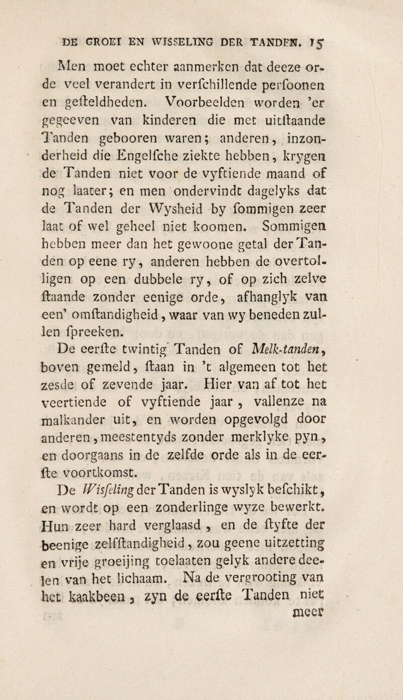 Men moet echter aanmerken dat deeze or¬ de veel verandert in verfchillende perfoonen en gefbeldheden. Voorbeelden worden ’er gegeeven van kinderen die met uitlïaande Tanden gebooren waren; anderen, inzon¬ derheid die Engelfche ziekte hebben, krygen de Tanden niet voor de vyftiende maand of nog iaater; en men ondervindt dagelyks dat de Tanden der Wysheid by fomroigen zeer laat of wel geheel niet koomen. Sommigen hebben meer dan het gewoone getal der Tan¬ den op eene ry, anderen hebben de overtol- ligen op een dubbele ry, of op zich zelve ftaande zonder eenige orde, afhanglyk van een’ omftandigheid, waar van wy beneden zul¬ len fpreeken. De eerfte twintig Tanden of Melktanden, boven gemeld, ftaan in ’t algemeen tot het zesde of zevende jaar. Hier van af tot het veertiende of vyftiende jaar , vallenze na malkander uit, en worden opgevolgd door anderen, meestentyds zonder merklyke pyn, en doorgaans in de zelfde orde als in de eer¬ ft c voortkomst. De Wisfeling der Tanden is wyslyk befchikt, en wordt op een zonderlinge wyze bewerkt. Hun zeer hard verglaasd , en de ftyfte der beenige zelfftandigheid , zou geene uitzetting en vrije groeijing toelaatcn gelyk andere dee- len van het lichaam. Na de vergrooting van het kaakbeen y zyn de eerfte Tanden niet