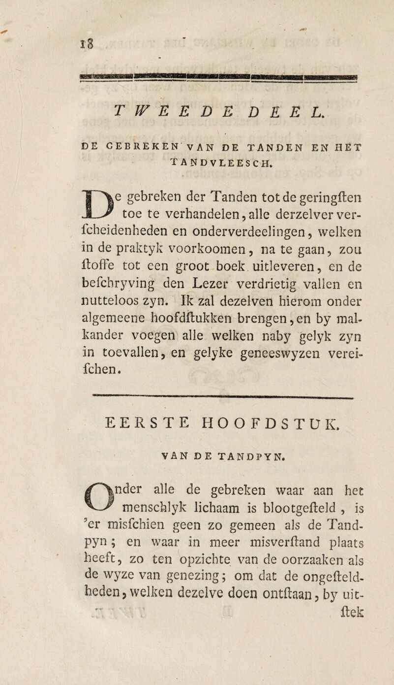 :a TWEEDE DEEL. DE GEBREKEN VAN DE TANDEN EN HET tandvleesch. e gebreken der Tanden tot de geringffcen toe te verhandelen, alle derzelver ver- fcheidenheden en onderverdelingen, welken in de praktyk voorkoomen, na te gaan, zou ft of Fe tot een groot boek uitleveren, en de befchryving den Lezer verdrietig vallen en nutteloos zyn. Ik zal dezelven hierom onder algemeene hoofdrukken brengenden by mal¬ kander voegen alle welken naby gelyk zyn in toevallend en gelyke geneeswyzen verei- fchen. EERSTE HOOFDSTUK. VAN DE TANDPYN, Onder alle de gebreken waar aan het menschlyk lichaam is blootgeffeld , is 5er misfchien geen zo gemeen als de Tand- pyn; en waar in meer misveriland plaats heeft, zo ten opzichte van de oorzaaken als de wyze van genezing; om dat de ongefteld- heden, welken dezelve doen ontftaan, by uit- ' ftek: