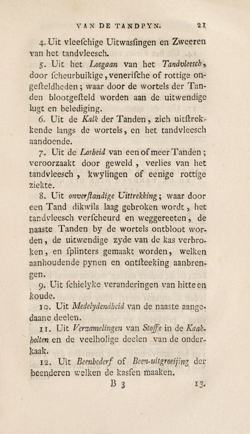 4. Uit vleefchige Uitwasfingen en Zweeren van het tandvleesch. 5. Uit het Losgaan van het Tandvleesch , door fcheurbuikige, venerifche of rottige on- gefteldheden; waar door de wortels der Tan¬ den blootgefleld worden aan de uitwendige lugt en belediging. ó. Uit de Kalk der Tanden, zich uitftrek- kende langs de wortels, en het tandvleesch aandoende. 7. Uit de Losheid van een of meer Tanden ; veroorzaakt door geweld , verlies van het tandvleesch , kwylingen of eenige rottige ziekte. 8. Uit onverjlandige Uittrekking; waar door een Tand dikwils laag gebroken wordt, het tandvleesch verfcheurd en weggereeten, de naaste Tanden by de wortels ontbloot wor¬ den , de uitwendige zyde van de kas verbro¬ ken , en fplinters gemaakt worden, welken aanhoudende pynen en ontfteeking aanbren¬ gen. 9. Uit fchielyke veranderingen van hitteen koude. 10. Uit Medelydendbeid van de naaste aange¬ daan e deelen. 11. Uit Verzamelingen van Sloffe in de Kaak¬ rotten en de veelholige deelen van de onder¬ kaak. 12. Uit Beenbederf of Been-uitgroeijing der beenderen welken de kasfen maaken. B 3 ^ 3#