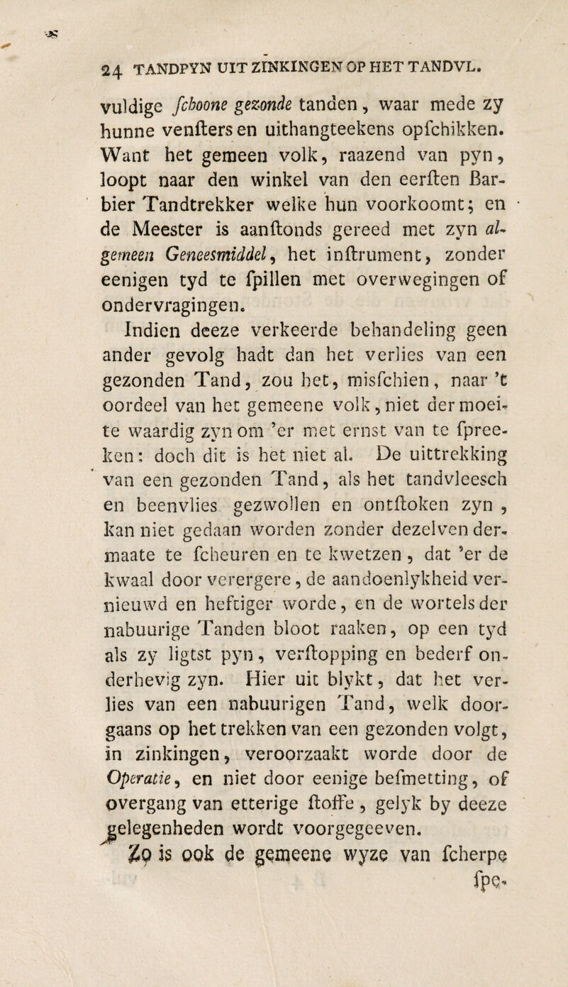 vuldige fchoone gezonde tanden, waar mede zy hunne venPers en uithangteekens opfchikken. Want het gemeen volk, raazend van pyn, loopt naar den winkel van den eerften Bar¬ bier Tandtrekker welke hun voorkoomt; en de Meester is aanPonds gereed met zyn al¬ gemeen Geneesmiddel, het inPrument, zonder eenigen tyd te fpillen met overwegingen of ondervragingen. Indien deeze verkeerde behandeling geen ander gevolg hadt dan het verlies van een gezonden Tand, zou het, misfchien, naar ’t oordeel van het gemeene volk, niet der moei¬ te waardig zyn om ’er met ernst van te fprec¬ kon : doch dit is het niet al. De uittrekking van een gezonden Tand, als het tandvleesch en beenvlies gezwollen en ontPoken zyn , lean niet gedaan worden zonder dezelven der- maate te fcheuren en te kwetzen , dat ’er de kwaal door verergere, de aandoenlykheid ver¬ nieuwd en heftiger worde, en de wortels der nabuurige Tanden bloot raaken, op een tyd als zy ligtst pyn, verpopping en bederf on¬ derhevig zyn. Hier uit blykt, dat het ver¬ lies van een nabuurigen Tand, welk door¬ gaans op het trekken van een gezonden volgt, in zinkingen, veroorzaakt worde door de Operatie, en niet door eenige befmetting, of overgang van etterige Poffe , gelyk by deeze ^gelegenheden wordt voorgegeeven. is ook de gemeene wyze van fcherpe