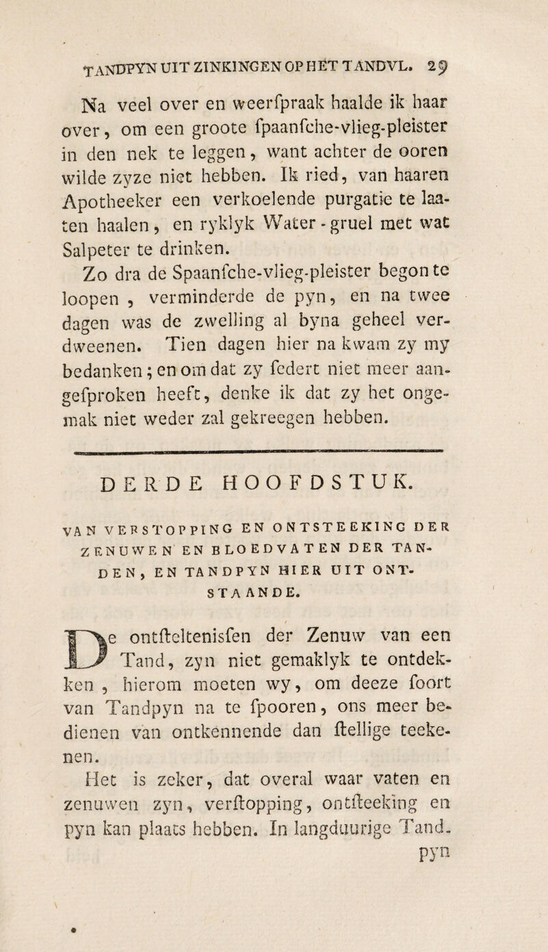 Na veel over en weerfpraak haalde ik haar over, om een groote fpaanfche-vlieg-pleister in den nek te leggen, want achter de ooren wilde zyze niet hebben. Ik ried, van haaren Apotheeker een verkoelende purgatie te laa- ten haaien, en ryklyk Water-gruel met wat Salpeter te drinken. Zo dra de Spaanfche-vlieg-pleister begon te loopen , verminderde de pyn, en na twee dagen was de zwelling al byna geheel ver- dweenen. Tien dagen hier na kwam zy my bedanken; en om dat zy fcdert niet meer aan- gefproken heeft, denke ik dat zy het onge¬ mak niet weder zal gekreegen hebben. DERDE HOOFDSTUK. VAN VERSTOPPING EN ONTSTEEKING DER ZENUWEN EN BLOEDVATEN DER TAN¬ DEN, EN TANDPYN HIER UIT ONT¬ STAANDE. / De ontfteltenisfen der Zenuw van een Tand, zyn niet gemaklyk te ontdek¬ ken , hierom moeten wy, om deeze foort van Tandpyn na te fpooren, ons meer be¬ dienen van ontkennende dan Heilige teeke- nen. Het is zeker, dat overal waar vaten en zenuwen zyn, verftopping, ontfteekïng en pyn kan plaats hebben. In langduurige Tand. pyn