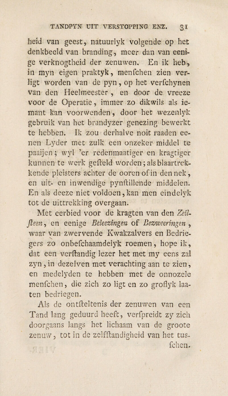 heid van geest, natuurlyk volgende op het denkbeeld van branding, meer dan van eeni- ge verknogtheid der zenuwen. En ik heb, in myn eigen praktyk, menfchen zien ver¬ ligt worden van de pyn, op het verfchynen van den Heelmeester , en door de vreeze voor de Operatie, immer zo dikwils als ie- mant kan voorwenden, door het wezenlyk gebruik van het brandyzer genezing bewerkt te hebben. Ik zou derhalve noit raaden ee- nen Lyder met zulk een onzeker middel te paaijen; wyl ’er redenmaatiger en kragtiger kunnen te werk gefield worden; als blaartrek¬ kende pleisters achter de ooren of in den nek, en uit- en inwendige pynftillende middelen. En als deeze niet voldoen,kan men eindelyk tot de uittrekking overgaan. Met eerbied voor de kragten van den Zèil- Jleen, en eenige Bekezingen of Bezweeringen , waar van zwervende Kwakzalvers en Bedrie- \ gers zo onbefchaamdelyk roemen, hope ik, dat een verftandig lezer het met my eens zal zyn,in dezelven met verachting aan te zien, en medelyden te hebben met de onnozele menfchen, die zich zo ligt en zo groflyk laa- ten bedriegen. Als de ontfteltenis der zenuwen van een Tand lang geduurd heeft, verfpreidt zy zich doorgaans langs het lichaam van de groote zenuw, tot in de zelfftandigheid van het tus- fchen.