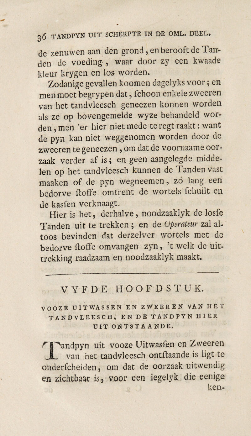 de zenuwen aan den grond, en berooft de Tan¬ den de voeding , waar door zy een kwaade kleur krygen en los worden. Zodanige gevallen koomen dagelyks voor; en men moet begrypen dat, fchoon enkele zweeren van bet tandvleesch geneezen konnen worden als ze op bovengemelde wyze behandeld wor¬ den , men ’er hier niet mede teregt raakt: want de pyn kan niet weggenomen worden door de zweeren te geneezen ■> om dat de voornaame oor¬ zaak verder af is; en geen aangelegde midde¬ len op het tandvleesch kunnen de Tanden vast maaken of de pyn wegneemen, zo lang een bedorve ft ofte omtrent de wortels fchuilt en de kasfen verknaagt. Hier is het, derhalve, noodzaaklyk de losfe Tanden uit te trekken ; en de Operateur zal al¬ toos bevinden dat derzelver wortels met de bedorve ftoffe omvangen zyn, ’t welk de uit¬ trekking raadzaam en noodzaaklyk maakt. V Y F D E HOOFDSTUK. VOOZE UITWAS SEN EN ZWEEREN VAN HET TANDVLEESCH, EN DE TANDPYN HIER UIT ONTSTA A NDE. r I ^andpyn uit vooze Uitwasfen en Zweeren X van het tandvleesch ontftaande is ligt te onderfcheiden 5 om dat de oorzaak uitwendig en zichtbaar is5 voor een iegelyk die eenige ken-