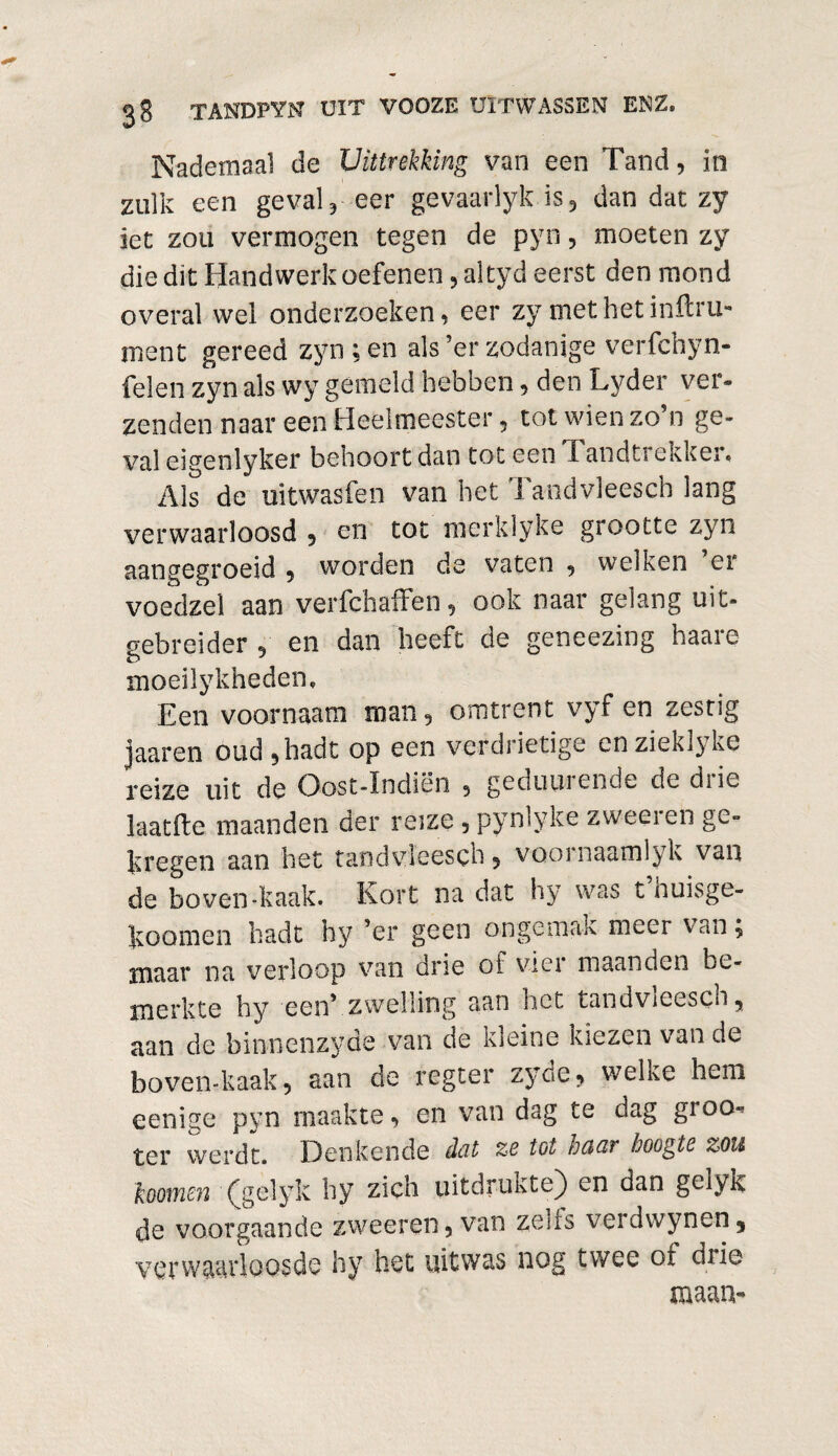 Nademaal de Uittrekking van een Tand, in zulk een geval, eer gevaarlyk is, dan dat zy iet zou vermogen tegen de pyn, moeten zy die dit Handwerk oefenen, altyd eerst den mond overal wel onderzoeken, eer zy met netinftru- inent gereed zyn ; en als’er zodanige verfchyn- felen zyn als wy gemeld hebben, den Lyder ver- zenden naar een Heelmeester, tot wien zo n ge¬ val eigenlyker behoort dan tot een X andtrekker. Als de uitwasfen van het Tandvleesch lang verwaarloosd 5 en tot merklyke grootte zyn aangegroeid , worden de vaten , welken er voedzel aan verfchaffen, ook naar gelang uit- gebreider , en dan heeft de geneezing haare moeilykheden. Een voornaam man, omtrent vyf en zestig jaaren oud,hadl op een verdrietige enzieklyke reize uit de Oost-Indiën , geduuiende de diie laatfte maanden der reize , pynlyke zweei en ge¬ kregen aan het tandvleesch, voornaamlyk van de boven-kaak. Kort na dat hy was t’huisge- koomen hadt hy ’er geen ongemak meer van, maar na verloop van drie of vier maanden be¬ merkte hy een’ zwelling aan het tandvieesch, aan de binnenzyde van de kleine kiezen van de boven-kaak, aan de regter zyde, welke hem eenige pyn maakte, en van dag te dag groo^ ter werdt. Denkende dcit ze tot odCbV hoogte %on loomen (gelyk hy zich uitdrukte) en dan geïyk de voorgaande zweeren, van zeus veidwynen5 verwaarloosde hy het uitwas nog twee oi diie maan-