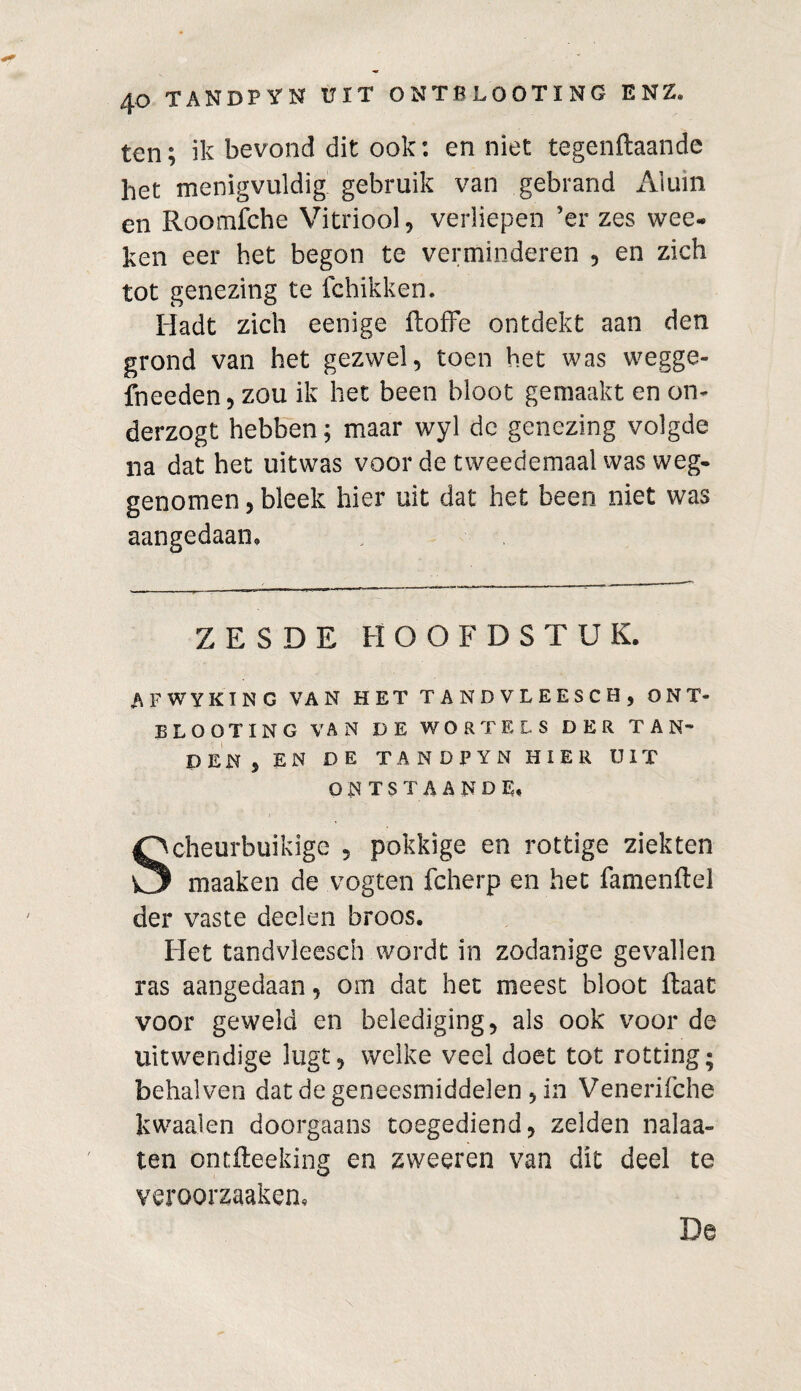 ten; ik bevond dit ook: en niet tegenftaande het menigvuldig gebruik van gebrand Aluin en Roomfche Vitriool, verliepen ’er zes wee- ken eer het begon te verminderen , en zich tot genezing te fchikken. Hadt zich eenige ftoffe ontdekt aan den grond van het gezwel, toen het was wegge- fneeden, zou ik het been bloot gemaakt en on- derzogt hebben; maar wyl dc genezing volgde na dat het uitwas voor de tweedemaal was weg¬ genomen , bleek hier uit dat het been niet was aangedaan» ZESDE HOOFDSTUK. A F WY KING VAN HET TANDVLEESCH, ONT¬ BLOOT ING VAN DE WORTELS DER TAN¬ DEN, EN DE TANDPYN HIER UIT ONTSTAANDE, Scheurbuikige , pokkige en rottige ziekten maaken de vogten fcherp en het famenflel der vaste deelen broos. Het tandvleesch wordt in zodanige gevallen ras aangedaan, om dat het meest bloot ftaat voor geweld en belediging, als ook voor de uitwendige lugt, welke veel doet tot rotting; behalven dat de geneesmiddelen , in Venerifche kwaaien doorgaans toegediend, zelden nalaa- ten ontfteeking en zweeren van dit deel te veroorzaaken. De