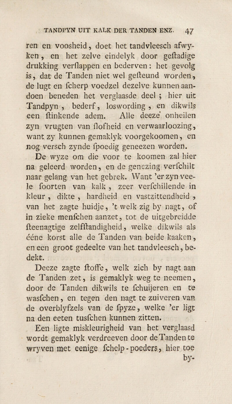 ren en voosheid, doet het tandvleesch afwy- ken, en het zelve eindelyk door geftadige drukking verOappen en bederven: het gevolg is, dat de Tanden niet wel geileund worden, de lugt en fcherp voedzel dezelve kunnen aan¬ doen beneden het verglaasde deel ; hier uit Tandpyn , bederf, loswording , en dikwils een Hinkende adem. Alle deeze onheilen zyn vrugten van Hof heid en verwaarloozing, want zy kunnen gemaklyk voorgekoomen, en nog verseb zynde fpoedig geneezen worden. De wyze om die voor te koomen zal hier na geleerd worden, en de genezing verfchilt naar gelang van het gebrek. Want ’erzynvee- le foorten van kalk , zeer verfchillende in kleur , dikte , hardheid en vastzittendheid , van het zagte huidje, ’t welk zig by nagt, of in zieke menfehen aanzet, tot de uitgebreidde fteenagtige zelfftandigheid, welke dikwils als ééne korst alle de Tanden van beide kaaken, en een groot gedeelte van het tandvleesch, be¬ dekt. Deeze zagte floffe, welk zich by nagt aan de Tanden zet, is gemaklyk weg te neemen, door de Tanden dikwils te fchuijeren en te wasfehen, en tegen den nagt te zuiveren van de overbiyfzels van de fpyze, welke ’er ligt na den eeten tusfehen kunnen zitten. Een ligte miskleurigheid van het verglaasd wordt gemaklyk verdreeven door de Tanden te wryven met eenige fchelp - poeders, hiertoe by-