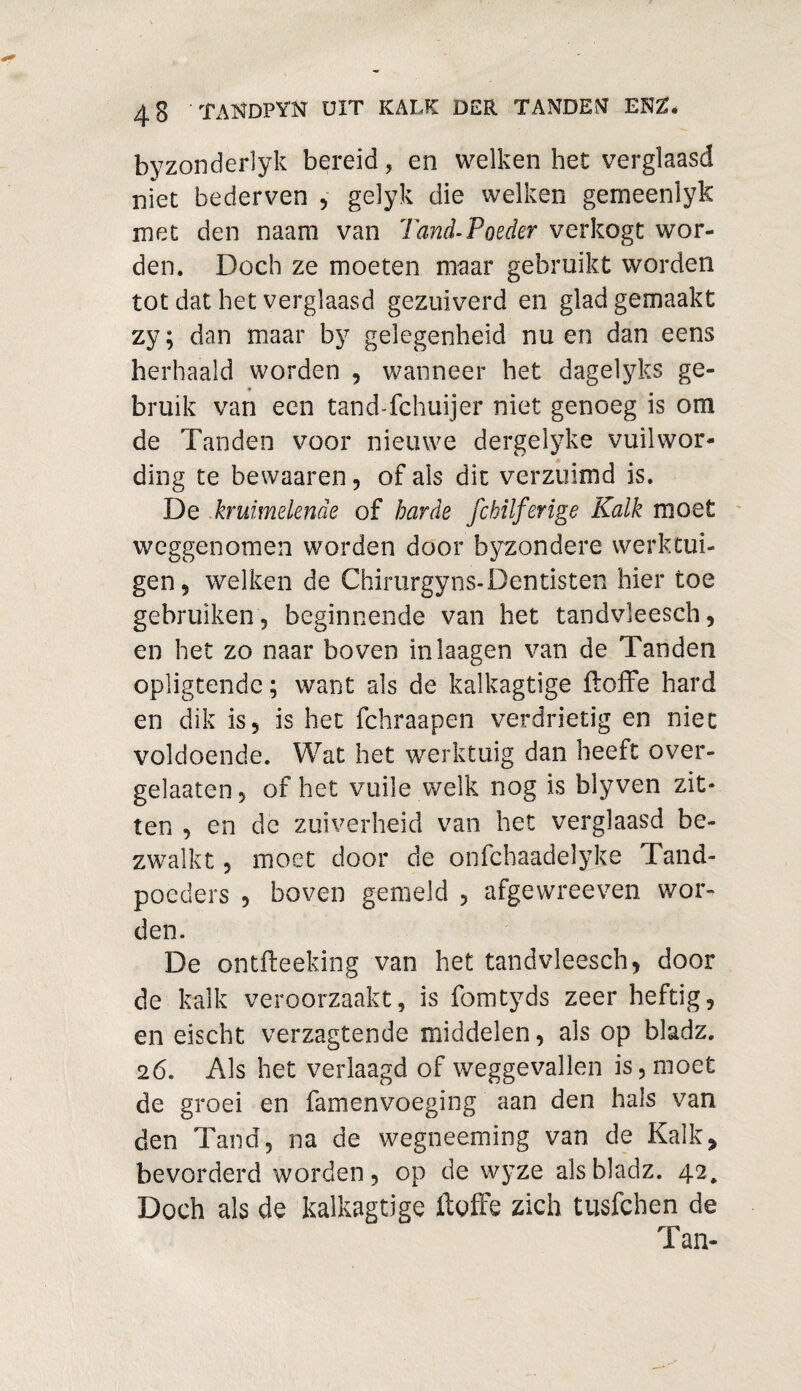 byzonderlyk bereid, en welken het verglaasd niet bederven , gelyk die welken gerneenlyk met den naam van Tand-Poeder verkogt wor¬ den. Doch ze moeten maar gebruikt worden tot dat het verglaasd gezuiverd en glad gemaakt zy; dan maar by gelegenheid nu en dan eens herhaald worden , wanneer het dagelyks ge¬ bruik van een tand-fchuijer niet genoeg is om de Tanden voor nieuwe dergelyke vuilwor- ding te bewaaren, of ais dit verzuimd is. De kruimelende of harde fchilferige Kalk moet weggenomen worden door byzondere werktui¬ gen, welken de Chirurgyns-Dentisten hier toe gebruiken , beginnende van het tandvleesch, en het zo naar boven inlaagen van de Tanden opligtende; want als de kalkagtige ftoffe hard en dik is, is het fchraapen verdrietig en niet voldoende. Wat het werktuig dan heeft over- gelaaten, of het vuile welk nog is blyven zit¬ ten , en de zuiverheid van het verglaasd be- zwalkt 5 moet door de onfchaadelyke Tand¬ poeders , boven gemeld , afgewreeven wor¬ den. De ontfteeking van het tandvleesch, door de kalk veroorzaakt, is fomtyds zeer heftig, en eischt verzagtende middelen, als op bladz. 26. Als het verlaagd of weggevallen is, moet de groei en famenvoeging aan den hals van den Tand, na de wegneeming van de Kalk, bevorderd worden, op de wyze als bladz. 42, Doch als de kalkagtige ftoffe zich tusfchen de Tan-