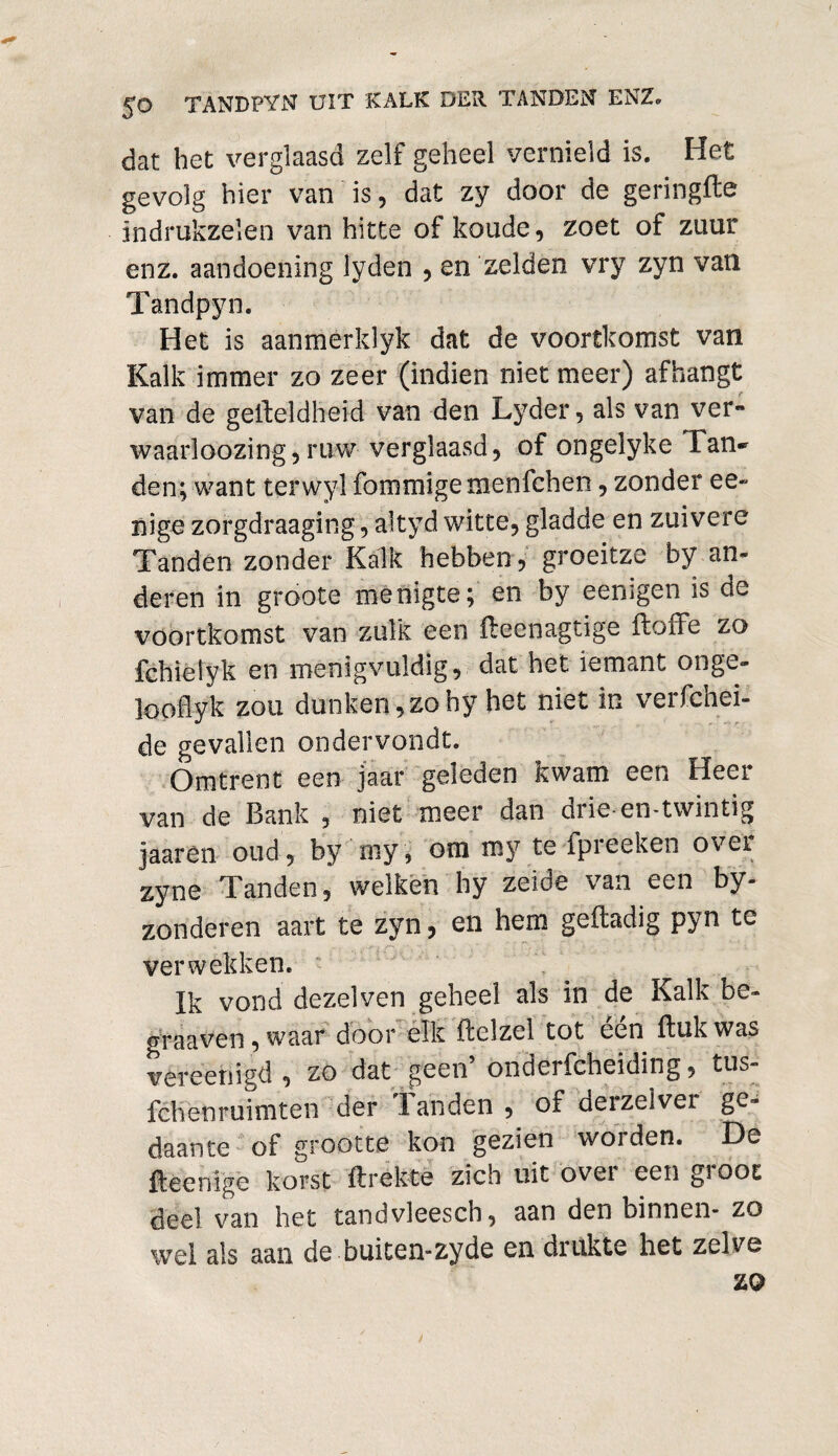 dat het verglaasd zelf geheel vernield is. Het gevolg hier van is , dat zy door de geringfte indrukzelen van hitte of koude , zoet of zuur enz. aandoening lyden , en zelden vry zyn van Tandpyn. Het is aanmerklyk dat de voortkomst van Kalk immer zo zeer (indien niet meer) afhangt van de geifeldheid van den Lyder, als van ver» waarloozing,ruw verglaasd, of ongelyke Tan¬ den; want terwyl fommigemenfchen, zonder ee» nige zorgdraaging, altyd witte, gladde en zuivere Tanden zonder Kalk hebben , groeitze by an¬ deren in groote menigte; en by eenigen is de voortkomst van zulk een fteenagtige toffe zo fchieiyk en menigvuldig, dat het iemant onge- loodyk zou dunken,zohy het niet in verfchei- de gevallen ondervondt. Omtrent een jaar geleden kwam een Heer van de Bank , niet meer dan drie en-twintig jaarèn oud, by my, om my te fpreeken over zyne Tanden, welken hy zeide van een by- zonderen aart te zyn, en hem gefladig pyn te verwekken. Ik vond dezelven geheel als in de Kalk be- graaven, waar door elk ftelzel tot een ftukwas vereenigd, zo dat geen’ onderfeheiding, tus- fchenruimten der landen , of aeizelvei ge¬ daante of grootte kon gezien worden. De ftéenige korst ftrekte zich uit over een groot deel van het tandvleesch, aan den binnen- zo wel als aan de buiten-zyde en drukte het zelve zo