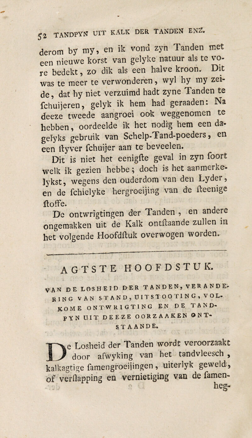 derom by my, en ik vond zyn Tanden met een nieuwe korst van gelyke natuur als te vo¬ re bedekt, zo dik als een halve kroon. Dit was te meer te verwonderen, wyl hy my zei- de, dat hy niet verzuimd hadt zyne Tanden te fchuijeren, gelyk ik hem had geraaden: Na deeze tweede aangroei ook weggenomen te hebben, oordeelde ik het nodig hem een da- gefyks gebruik van Schelp-Tand-poeders, en een ltyver fchuijer aan te beveelen. Dit is niet het eenigfte geval in zyn foort welk ik gezien hebbe; doch is het aanmerke- jvkst, wegens den ouderdom van den Lydei , en de fchielyke hergroeijing van de fteenige ftoffe. De ontwrigtingen der Tanden , en andere ongemakken uit de Kalk ontftaande zullen in het volgende Hoofdftuk overwogen worden. AGTSTE HOOFDSTUK. VAN DE LOSHEID DER TANDEN, VERANDE¬ RING van STAND, UIT STOOT ING, VOL¬ KOME ontwrigting en de tand- pYN UIT. DEEZE OORZAAKEN ONT¬ STAANDE* De Losheid der Tanden wordt veroorzaakt door afwyking van het tandvleesch , kaïkagtige famengroeijingen , uiterlyk geweld 5 of verflapping en vernietiging van de famen- heg«