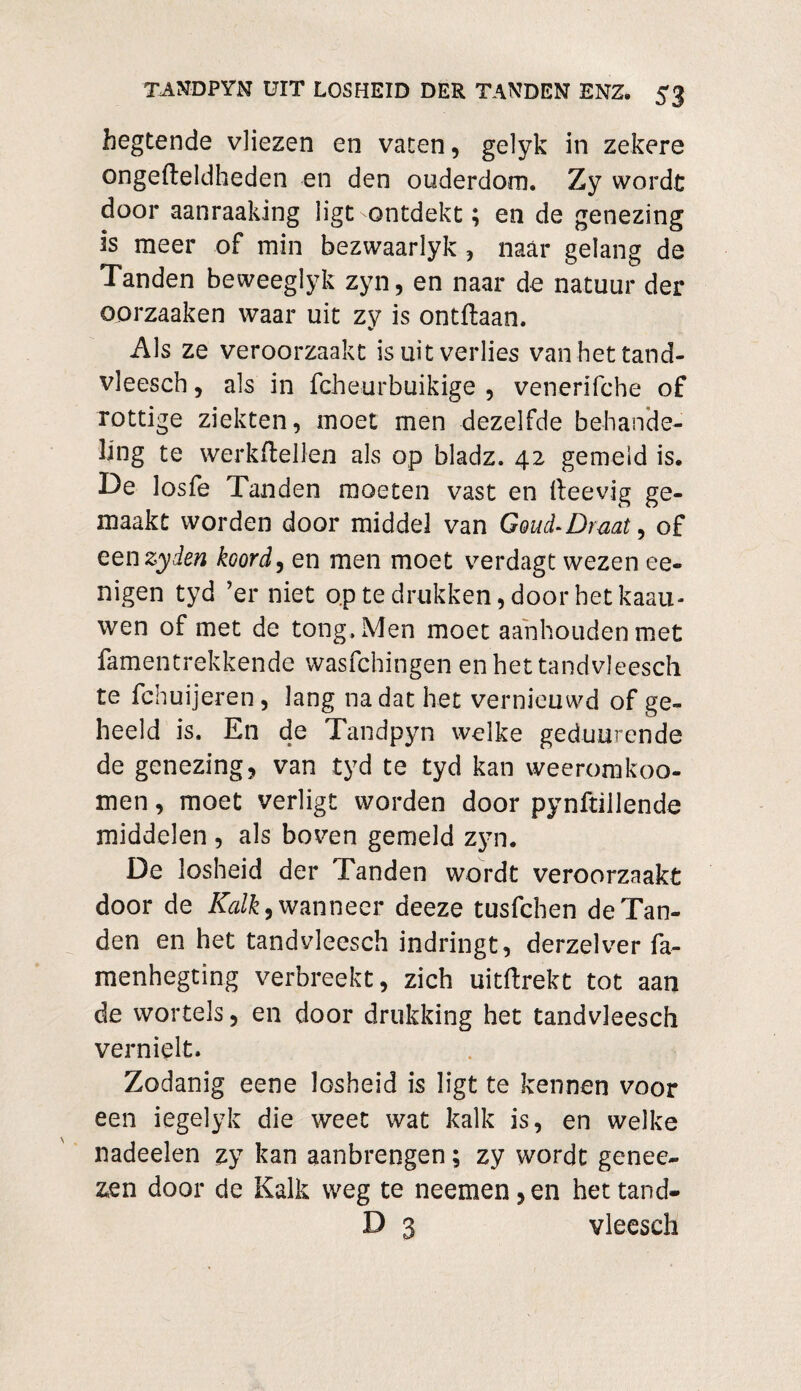 begtende vliezen en vaten, gelyk in zekere ongefteldheden en den ouderdom. Zy wordt door aanraaking ligt ontdekt; en de genezing is meer of min bezwaarlyk , naar gelang de Tanden beweeglyk zyn, en naar de natuur der oorzaaken waar uit zy is ontflaan. Als ze veroorzaakt is uit verlies vanhettand- vleesch, als in fcheurbuikige , venerifche of rottige ziekten, moet men dezelfde behande¬ ling te werkftellen als op bladz. 42 gemeld is. De losfe Tanden moeten vast en ileevig ge¬ maakt worden door middel van Goud-Drmt, of een zy den koord, en men moet verdagt wezen ee- nigen tyd ’er niet op te drukken, door het kaau- wen of met de tong. Men moet aanhouden met famentrekkende wasfchingen enhettandvleesch te fchuijeren, lang nadat het vernieuwd of ge¬ heeld is. En de Tandpyn welke geduurende de genezing, van tyd te tyd kan weeromkoo- men, moet verligt worden door pynftiilende middelen , als boven gemeld zyn. De losheid der Tanden wordt veroorzaakt door de Kalk, wanneer deeze tusfcben de Tan¬ den en het tandvleesch indringt, derzelver fa- menhegting verbreekt, zich uitftrekt tot aan de wortels , en door drukking het tandvleesch vernielt. Zodanig eene losheid is ligt te kennen voor een iegelyk die weet wat kalk is, en welke nadeelen zy kan aanbrengen; zy wordt genee- zen door de Kalk weg te neemenden hettand- D 3 vleesch