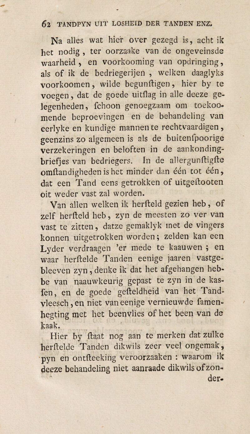 Na alles wat hier over gezegd is, acht ik het nodig , ter oorzaake van de ongeveinsde waarheid, en voorkooming van opdringing, als of ik de bedriegerijen , welken daaglyks voorkoomen, wilde begunftigen, hier by te voegen, dat de goede uitdag in alle deeze ge¬ legenheden, fchoon genoegzaam om toekoo- mende beproevingen en de behandeling van eerlyke en kundige mannen te rechtvaardigen, geenzins zo algemeen is als de buitenfpoorige verzekeringen en beloften in de aankonding- briefjes van bedriegers. In de allergunftigfte omftandighedenis.het minder dan één tot één, dat een Tand eens getrokken of uitgeftooten oit weder vast zal worden. Van allen welken ik herfteld gezien heb, of zelf herfteld heb, zyn de meesten zo ver van vast te zitten, datze gemaklyk met de vingers konnen uitgetrokken worden; zelden kan een Lyder verdraagen ’ér mede te kaauwen ; en waar herftelde Tanden eenige jaaren vastge- bleeven zyn, denke ik dat het afgehangen heb- be van naauwkeurig gepast te zyn in de kas- fen, en de goede gefteldheid van het Tand- vleesch,en niet van eenige vernieuwde famen- hegting met het beenvlies of het been van de kaak. Hier by ftaat nog aan te merken dat zulke herftelde Tanden dikwils zeer veel ongemak, pyn en ontfteeking veroorzaaken i waarom ik deeze behandeling niet aanraade dikwils of zon¬ der.