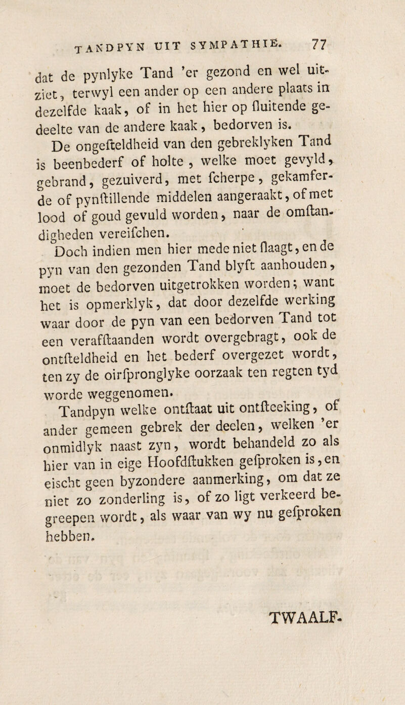 dat de pynlyke Tand ’er gezond en wel uit- ziet, terwyl een ander op een andere plaats in dezelfde kaak, of in het hier op fluitende ge¬ deelte van de andere kaak, bedorven is. De ongefteldheid van den gebreklyken Tand is beenbederf of holte , welke moet gevyld, gebrand, gezuiverd, met fcherpe, gekamfer- de of pynftillende middelen aangeraakt, of met lood of goud gevuld worden, naar de omftan- digheden vereifchen. Doch indien men hier mede niet flaagt, en de pyn van den gezonden Tand blyft aanhouden, moet de bedorven uitgetrokken worden; want het is opmerklyk, dat door dezelfde werking waar door de pyn van een bedoi ven x and tot een verafftaanden wordt overgebragt, ook de ontfteldheid en het bederf overgezet wordt, ten zy de oirfpronglyke oorzaak ten regten tyd worde weggenomen. Tandpyn welke ontftaat uit ontftceking, of ander gemeen gebrek der deelen, welken ’er onmidlyk naast zyn, wordt behandeld zo als hier van in eige Hoofdrukken gefproken is,en eischt geen byzondere aanmerking, om dat ze niet zo zonderling is, of zo ligt verkeerd be- greepen wordt, als waar van wy nu gefproken hebben. TWAALF-