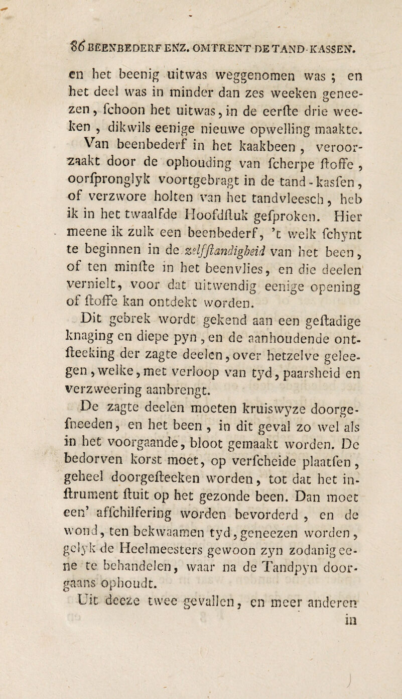 en het beenig uitwas weggenomen was; en het deel was in minder dan zes weeken genee- zen 5 fchoon het uitwas , in de eerde drie wee¬ ken , dik wils eenige nieuwe opwelling maakte. Van beenbederf in het kaakbeen , veroor¬ zaakt door de ophotiding van fcherpe doffe , oorfpronglyk voortgebragt in de tand-kasfen, of verzwore holten van het tandvleesch, heb ik in het twaalfde Hoofdduk gefproken. Hier meene ik zulk een beenbederf, ’t welk fchynt te beginnen in de.zelfjlandigbeid van liet been, of ten minde in het beenvlies, en die deden vernielt, voor dat uitwendig eenige opening of doffe kan ontdekt worden. Dit gebrek wordt gekend aan een gedadige knaging en diepe pyn , en de aanhoudende ont¬ doe king der zagte deelen, over hetzelve gelee- gen , welke, met verloop van tyd, paarsheid en ver z weeri ng aan brengt. De zagte deelen moeten kruiswyze doorge- fneeden, en het been , in dit geval zo wel als in het voorgaande, bloot gemaakt worden. De bedorven korst moet, op verfcheide plaatfen , geheel doorgedeeken worden, tot dat het in- ftrument duit op het gezonde been. Dan moet een’ affchiifering worden bevorderd , en de wond, ten bekwaamen tyd,geneezen worden, gelyk de Heelmeesters gewoon zyn zodanig ee- ne te behandelen, waar na de Tandpyn door¬ gaans ophoudt. Uit deeze twee gevallen, en meer anderen in J