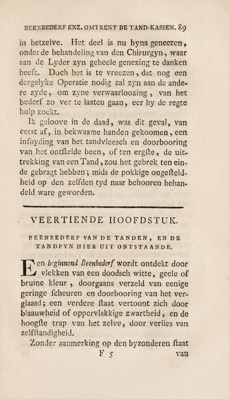 in hetzelve. Het deel is nu byna geneezen , onder de behandeling van den Chirtirgyn, waar aan de Lyder zyn geheele genezing te danken heefc. Doch het is te vreezen , dat nog een dergelyke Operatie nodig zal zyn aan de ande¬ re zyde, om zyne verwaarloozing , van het bederf zo ver te laaten gaan, eer hy de regte hulp zoekt. Ik geloove in de daad, was dit geval, van eerst af, in bekwaame handen gekoomen, een infnyding van het tandvleesch en doorbooring van het ontReldc been, of ten ergfte, de uit¬ trekking van een Tand, zou het gebrek ten ein¬ de gebragt hebben; mids de pokkige ongeReld- heid op den zelfden tyd naar behooren behan¬ deld ware geworden. VEERTIENDE HOOFDSTUK. BEENBEDERF VAN DE TANDEN, EN DE TANDPYN HIER UIT ONTSTAANDE. en beginnend Beenbederf wordt ontdekt door vlekken van een doodsch witte, geele of bruine kleur , doorgaans verzeld van eenige geringe fcheuren en doorbooring van het ver¬ glaasd; een verdere Raat vertoont zich door blaauwheid of oppervlakkige zwartheid, en de hoogRe trap van het zelve, door verlies van zelfftandigheid. Zonder aanmerking op den byzonderen Raat van