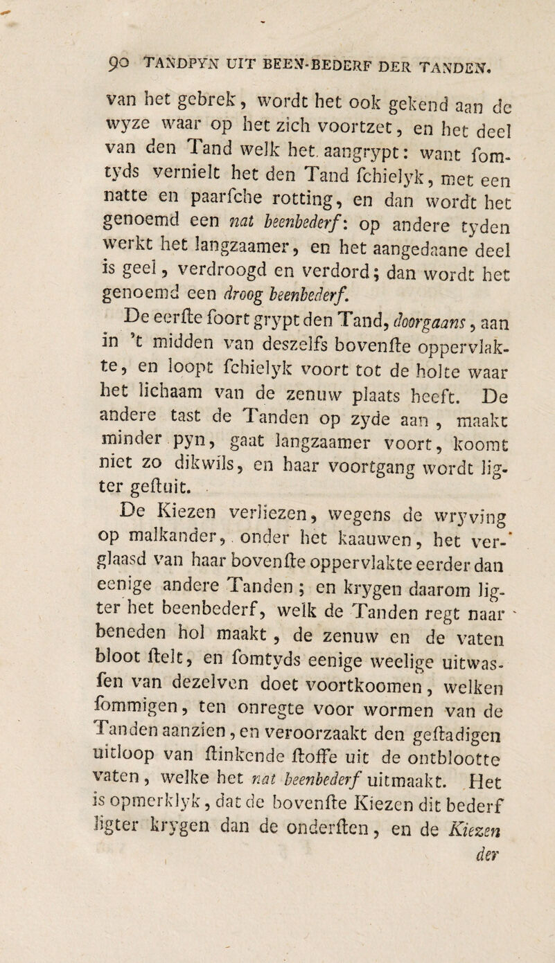 van het gebrek, wordt het ook gekend aan de wyze waar op het zich voortzet, en het deel van den Tand welk het. aangrypt: want fom- tyds vernielt het den Tand fchielyk, met een natte en paarfche rotting, en dan wordt het genoemd een nat beenbederf: op andere tyden werkt het langzaamer, en het aangedaane deel is geel, verdroogd en verdord; dan wordt het genoemd een droog beenbederf. De eerde foort grypt den Tand, doorgaans, aan in t midden van deszeifs hovende oppervlak¬ te, en loopt fchielyk voort tot de holte waar het lichaam van de zenuw plaats heeft. De andere tast de Tanden op zyde aan , maakt minder pyn, gaat langzaamer voort, koomt niet zo dik wils, en haar voortgang wordt lig- ter geil; o it. De Kiezen verliezen, wegens de wryving op malkander, onder het kaauwen, het ver-* glaasd van haar hovende oppervlakte eerder dan eenige andere Tanden ; en krygen daarom lig- ter net beenbederf, welk de Tanden regt naar ' beneden hol maakt, de zenuw en de vaten bloot delt, en fomtyds eenige weelige uitwas- fen van dezelven doet voortkoomen, welken fommigen, ten onregte voor wormen van de Tanden aanzien, en veroorzaakt den gedadigen uitloop van dinkende doffe uit de ontblootte vaten, welke het nat beenbederf uitmaakt. Het is opmerklyk, dat de hovende Kiezen dit bederf ligter krygen dan de onderden, en de Kiezen der i