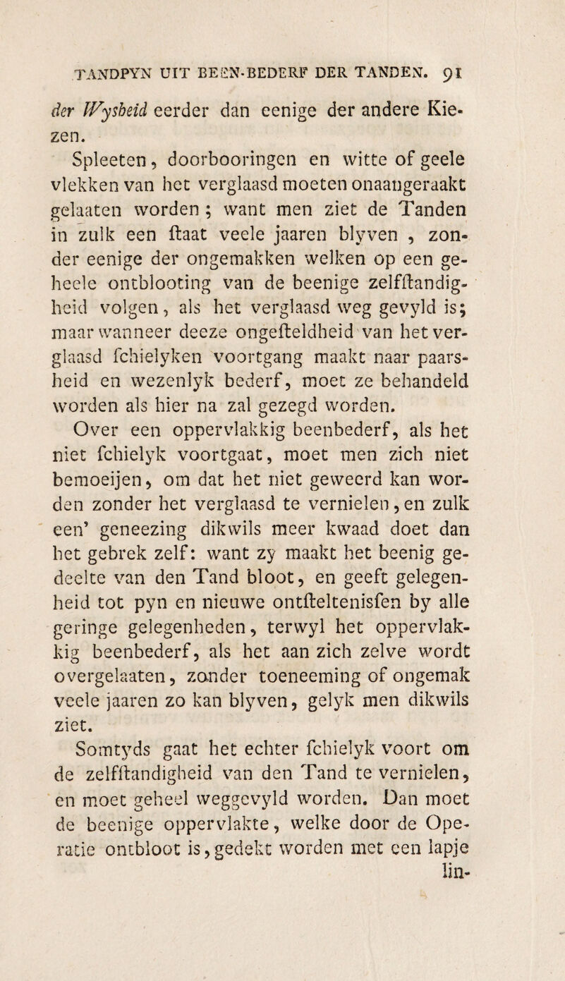 der IVysheid eerder dan eenige der andere Kie¬ zen. Spleeten, doorbooringcn en witte of geele vlekken van het verglaasd moeten onaangeraakt gelaaten worden ; want men ziet de Tanden in zulk een ftaat veele jaaren blyven , zon¬ der eenige der ongemakken welken op een ge- heele ontblooting van de beenige zelfftandig- heid volgen, als het verglaasd weg gevyld is; maar wanneer deeze ongefteldheid van het ver¬ glaasd fchielyken voortgang maakt naar paars¬ heid en wezenlyk bederf, moet ze behandeld worden als hier na zal gezegd worden. Over een oppervlakkig beenbederf, als het niet fchielyk voortgaat, moet men zich niet bemoeijen, om dat het niet geweerd kan wor¬ den zonder het verglaasd te vernielen,en zulk een’ geneezing dik wils meer kwaad doet dan het gebrek zelf: want zy maakt het beenig ge¬ deelte van den Tand bloot, en geeft gelegen¬ heid tot pyn en nieuwe ontfteltenisfen by alle geringe gelegenheden, terwyl het oppervlak¬ kig beenbederf, als het aan zich zelve wordt overgelaaten, zander toeneeming of ongemak veele jaaren zo kan blyven, gelyk men dikwils ziet. Somtyds gaat het echter fchielyk voort om de zelfftandigheid van den Tand te vernielen, en moet geheel weggevyld worden. Dan moet de beenige oppervlakte, welke door de Ope¬ ratie ontbloot is,gedekt worden met een lapje