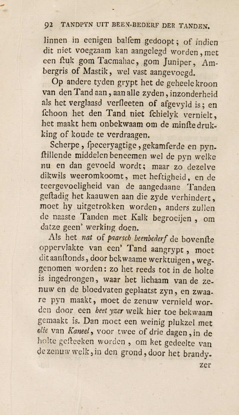 linnen in eenigen balfem gedoopt; of indien dit niet voegzaam kan aangelegd worden,met een Huk gom Tacmahac, gom Juniper, Am¬ bergris of Mastik, wel vast aangevoegd. Op andere tyden grypt het de geheele kroon van den Tand aan, aan alle zyden, inzonderheid als het verglaasd verfleeten of afgevyld is; en fchoon het den Tand niet fchielyk vernielt, het maakt hem onbekwaam om de minfte druk¬ king of koude te verdraagen. Scherpe , fpeceryagtige, gekamferde en pyn. ftillende middelen beneemen wel de pyn welke nu en dan gevoeld wordt; maar zo dezelve dikwils weeromkoomt, met heftigheid, en de teergevoeligheid van de aangedaane Tanden geftadig het kaauwen aan die zyde verhindert, moet hy uitgetrokken worden, anders zullen de naaste Tanden met Kalk begroeijen , om datze geen’ werking doen. Als het tïqX of pdGYscb beenbedeyf de bovenffe oppervlakte van een’ Tand aangrypt, moet ditaanftonds, door bekwaame werktuigen, weg¬ genomen worden: zo het reeds tot in de holte is ingedrongen, waar het lichaam van de ze¬ nuw en de bloedvaten geplaatst zyn, en zwaa- 3e pyn maant, moet de zenuw vernield wor¬ den door een heet yzer welk hier toe bekwaam gemaakt is. Dan moet een weinig plukzel met olie van Kaneel, voor twee of drie dagen, in de holte gefteeken worden , om ket gedeelte van de zenuw welk, in den grond, door het brandy. zer