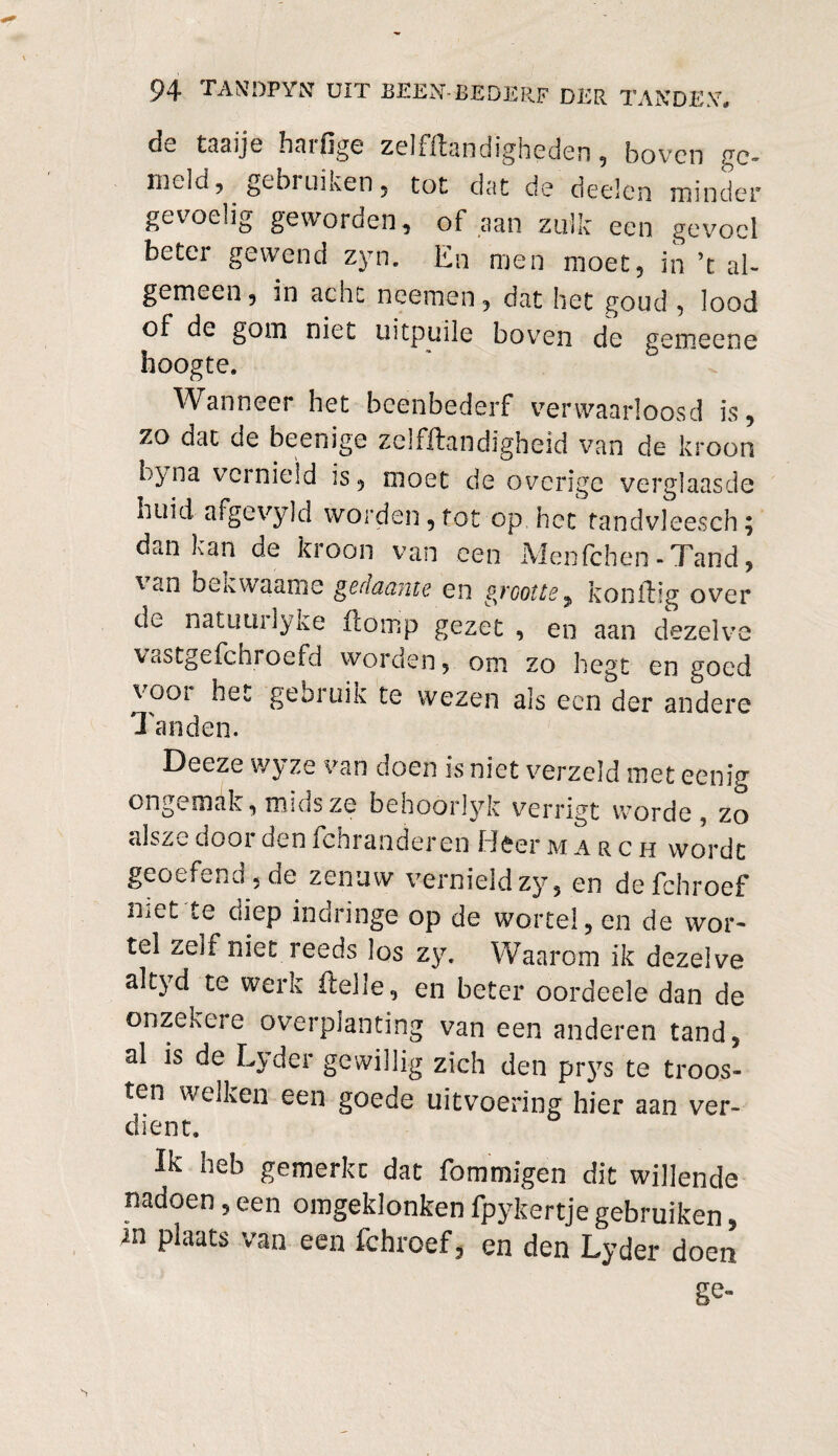 cIl, taaije haifige zelfflandigheden , boven re¬ in cl d 5 gebi urnen , tot dat de deden minder gevoelig geworden, of aan zulk een gevoel beter gewend zyn. En men moet, in ’t al¬ gemeen , in acht neemen, dat het goud , lood of de gom niet uitpuile boven de gemeene hoogte. Wanneer het beenbederf verwaarloosd is, zo dat de beenige zelfftandigheid van de kroon L}na vernield is, moet de overige verglaasde nihd afgevyld worden,tot op,het tandvleesch; dan kan de kroon van een Menlchen-Tand, ^ an bekwaame gedaante en gvcotte, konilig over de natuuilyke Homp gezet , en aan dezelve vastgefchroefd worden, om zo hegt en goed voor het gebruik te wezen als een der andere Tanden. Deeze wyze van doen is niet verzeld met eenir ongemak, msds ze behoórlyk verrigt worde, zo alsze door den fchranderen Heer march wordt geotfcHJ , de zenuw vernield zy, en defchroef niet te diep indringe op de wortel, en de wor¬ tel zeif niet reeds los zy. Waarom ik dezelve altyd te werk ftelle, en beter oordeele dan de onzekeie overplanting van een anderen tand, al is de Lyder gewillig zich den piys te troos¬ ten welken een goede uitvoering hier aan ver¬ dient. Ik heb gemerkt dat fommigen dit willende nadoen 5 een omgeklonken fpykertje gebruiken, in plaats van een fchroef, en den Lyder doen ge-