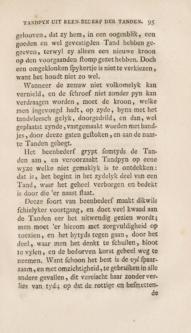 gelooven, dat zy hem, in een oogenblik, een goeden en wel ge vestigden Tand hebben ge- geeven, tcrwyl zy alleen een nieuwe kroon op den voorgaanden flomp gezet hebben. Doch een omgeklonken fpykertje is niette verkiezen, want het houdt niet zo wel. Wanneer de zenuw niet volkomelyk kan vernield, en de fchroef niet zonder pyn kan verdraagen worden , moet de kroon , welke men ingevoegd hadt, op zyde, byna met het tandvleesch gelyk, doorgedrild, en dan, wei geplaatst zynde, vastgemaakt worden met band¬ jes , door deeze gaten gcftoken, en aan de naas¬ te Tanden gehegt. Het beenbederf grypt fomtyds de Tan¬ den aan , en veroorzaakt Tandpyn op eene wyzc welke niet gemaklyk is te ontdekken: dat is, het begint in het zydelyk deel van een Tand, waar het geheel verborgen en bedekt is door die ’er naast ftaat. Deeze foort van beenbederf maakt dikwils fchielyker voortgang, en doet veel kwaad aan de Tanden eer het uitwendig gezien wordt; men moet ’er hierom met zorgvuldigheid op toezien, en het bytyds tegen gaan , door het deel, waar men het denkt te fchuilen, bloot te vylen, en de bedorven korst geheel weg te neemen. Want fchoon het best is de vyl fpaar- zaam, en met omzichtigheid, te gebruiken in alle andere gevallen, dit vereischt haar zonder ver¬ lies van tyd-4 op dat de rottige en helmetten-