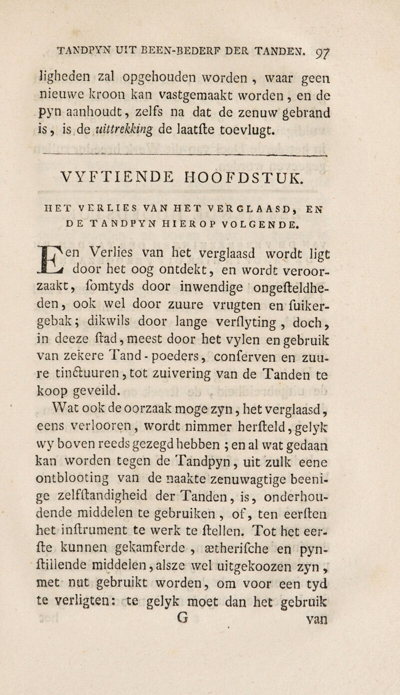 Jigheden zal opgehouden worden , waar geen nieuwe kroon kan vastgemaakt worden, en de pyn aanhoudt, zelfs na dat de zenuw gebrand is, is de uittrekking de laatfte toevlugt. VYFTIENDE HOOFDSTUK. HET VERLIES VAN HET VERGLAASD, EN DE TANDPYN HIEROP VOLGENDE. en Verlies van het verglaasd wordt ligt JLLrf door het oog ontdekt, en wordt veroor¬ zaakt, fomtyds door inwendige ongefleldhe- den, ook wel door zuure vrugten en fuiker- ge.bak; dikwils door lange verflyting , doch, in deeze flad, meest door het vylen en gebruik van zekere Tand - poeders, conferven en zuu¬ re tinéluuren, tot zuivering van de Tanden te koop geveild. Wat ook de oorzaak moge zyn, het verglaasd, eens verlooren, wordt nimmer herfteld, gelyk wy boven reeds gezegd hebben ; en al wat gedaan kan worden tegen de Tandpyn, uit zulk eene ontblooting van de naakte zenuwagtige beeni- ge zelfflandigheid der Tanden, is, onderhou¬ dende middelen te gebruiken , of, ten eerflen het inflrument te werk te fielten. Tot het eer- fte kunnen gekamferde , astherifche en pyn- ftiliende middelen,alsze wel uitgekoozen zyn, met nut gebruikt worden, om voor een tyd te verligten: te gelyk moet dan het gebruik G van