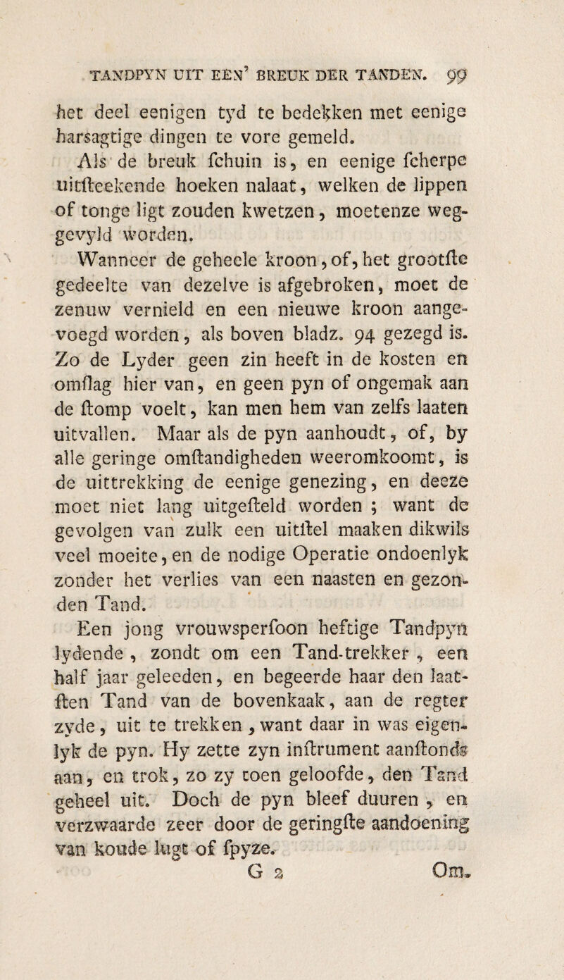 het deel eenigen tyd te bedekken met eenige harsagtige dingen te vore gemeld. Als de breuk fchuin is, en eenige fcherpe uitfteekende hoeken nalaat, welken de lippen of tonge ligt zouden kwetzen, moetenze weg- gevyld worden. Wanneer de geheele kroon,of,het grootfle gedeelte van dezelve is afgebroken, moet de zenuw vernield en een nieuwe kroon aange¬ voegd worden, als boven bladz. 94 gezegd is. Zo de Lyder geen zin heeft in de kosten en om flag hier van, en geen pyn of ongemak aan de ftomp voelt, kan men hem van zelfs laaten uitvallen. Maar als de pyn aanhoudt, of, by alle geringe omftandigheden weeromkoomt, is de uittrekking de eenige genezing, en deeze moet niet lang uitgefleld worden ; want de gevolgen van zulk een uitilel maaken dik wils veel moeite, en de nodige Operatie ondoenlyk zonder het verlies van een naasten en gezon¬ den Tand. Een jong vrouwsperfoon heftige Tandpyn lydende , zondt om een Tand-trekker , een half jaar geleeden, en begeerde haar den Iaat* ften Tand van de bovenkaak, aan de regter zyde, uit te trekken , want daar in was eigen* lyk de pyn. Hy zette zyn inftrument aanftoneb aan, en trok, zo zy toen geloofde, den Tand geheel uit. Doch de pyn bleef duuren > en verzwaarde zeer door de geringfte aandoening van koude kigt of fpyze. G 2 Om.