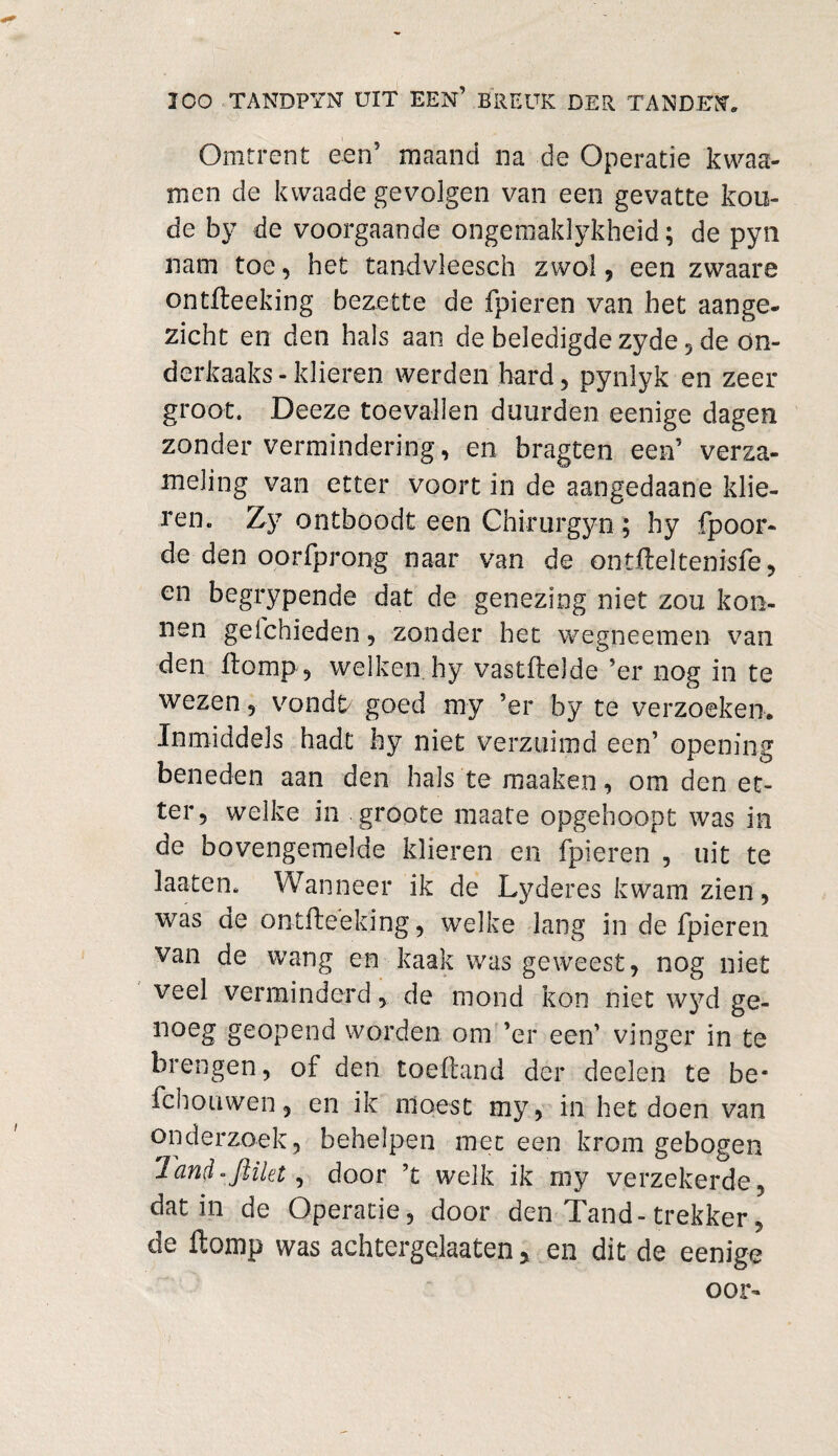 Omtrent een5 maand na de Operatie kwaa- men de kwaade gevolgen van een gevatte kou¬ de by de voorgaande ongemaklykheid; de pyn nam toe, het tandvleesch zwol, een zwaare ontfteeking bezette de fpieren van het aange¬ zicht en den hals aan de beledigde zyde 5 de ön- derkaaks-klieren werden hard, pynlyk en zeer groot. Deeze toevallen duurden eenige dagen zonder vermindering, en bragten een’ verza¬ meling van etter voort in de aangedaane klie¬ ren. Zy ontboodt een Chirurgyn; hy fpoor- de den oorfprong naar van de ontfteltenisfe, en begrypende dat de genezing niet zou kon- nen geichieden, zonder het wegneemen van den Homp , welken hy vastftelde 5er nog in te wezen, vondfr goed my ’er by te verzoeken. Inmiddels hadt hy niet verzuimd een’ opening beneden aan den hals te maaken, om den et¬ ter, welke in groote maate opgehoopt was in de bovengemelde klieren en fpieren , uit te laaten. Wanneer ik de Lyderes kwam zien, was ae ontfteeking, welke lang in de fpieren van de wang en kaak was geweest, nog niet veel verminderd, de mond kon niet wyd ge- noeg geopend worden om ’er een’ vinger in te brengen, of den toeftand der deelen te be* fch o uwen, en ik moest my, in het doen van onderzoek, behelpen meteen kromgebogen Tand «flikt, door ’t welk ik my verzekerde, dat in de Operatie, door den Tand-trekker, de ftomp was achtergelaten > en dit de eenige oor-