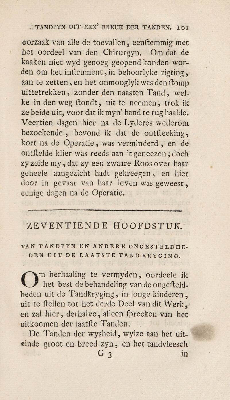 oorzaak van alle de toevallen, eenftemmig met het oordeel van den Chirurgyn. Om dat de kaaken niet wyd genoeg geopend konden wor¬ den om het inftrument , in behoorlyke rigting, aan te zetten, en het onmooglyk was den Romp uittetrekken, zonder den naasten Tand, wel¬ ke in den weg Rondt, uit te neemen, trok ik ze beide uit, voor dat ikmyn’ hand te rug haalde. Veertien dagen hier na de Lyderes wederom bezoekende , bevond ik dat de ontReeking, kort na de Operatie, was verminderd , en de ontHelde klier was reeds aan ’t geneezen ; doch zyzeide mv, dat zy een zwaare Roos over haar geheele aangezicht hadt gekreegen, en hier door in gevaar van haar leven was geweest, eenige dagen na de Operatie. ZEVENTIENDE HOOFDSTUK. VAN TANDPYN EN ANDERE ONGESTELDHE¬ DEN UIT DE LAATSTE TAND-KRYGING. m herhaaling te vermyden, oordeele ik VZ het best de behandeling van de ongefteld- heden uit de Tandkryging, in jonge kinderen, uit te Rellen tot het derde Deel van dit Werk, en zal hier, derhalve, alleen ipreeken van het uitkoomen der laatRe Tanden. De Tanden der wysheid, wylze aan het uit¬ einde groot en breed zyn, en het tandvleesch in