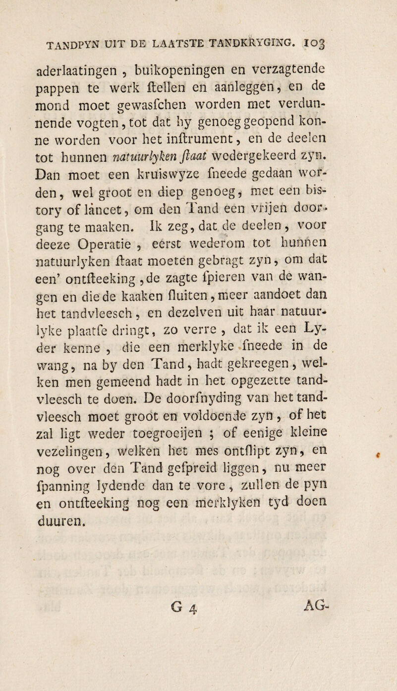 aderlaatingen , buikopeningen en verzagtende pappen te werk Hellen en aanleggen, en de mond moet gewasfchen worden met verdun» nende vogten,tot dat hy genoeg geopend kon- ne worden voor het inftrument, en de deelen tot hunnen natuurlyken fkaat wedergekeerd zyn. Dan moet een kruiswyze fneede gedaan wor¬ den, wel groot en diep genoeg, met een his¬ tory of lancet, om den land een vrijen door¬ gang te maaken. Ik zeg, dat de deelen , voor deeze Operatie , eerst wederom tot hunnen natuurlyken Haat moeten gebragt zyn, om dat een’ ontHeeking ,de zagte fpieren van de wan¬ gen en die de kaaken fluiten, meer aandoet dan het tandvleesch, en dezelven uit haar natuur- lyke plaatfe dringt, zo verre , dat ik een Ly- der kenne , die een merklyke fneede in de wang, na by den Tand, hadt gekreegen , wel¬ ken men gemeend hadt in het opgezette tand¬ vleesch te doen. De doorfnyding van het tand¬ vleesch moet groot en voldoende zyn , of het zal ligt weder toegroeijcn ; of eenige kleine vezelingen, welken het mes ontflipt zyn, en nog over den Tand gefpreid liggen, nu meer fpanning lydende dan te vore, zullen de pyn en ontfteeking nog een merklyken tyd doen duuren.