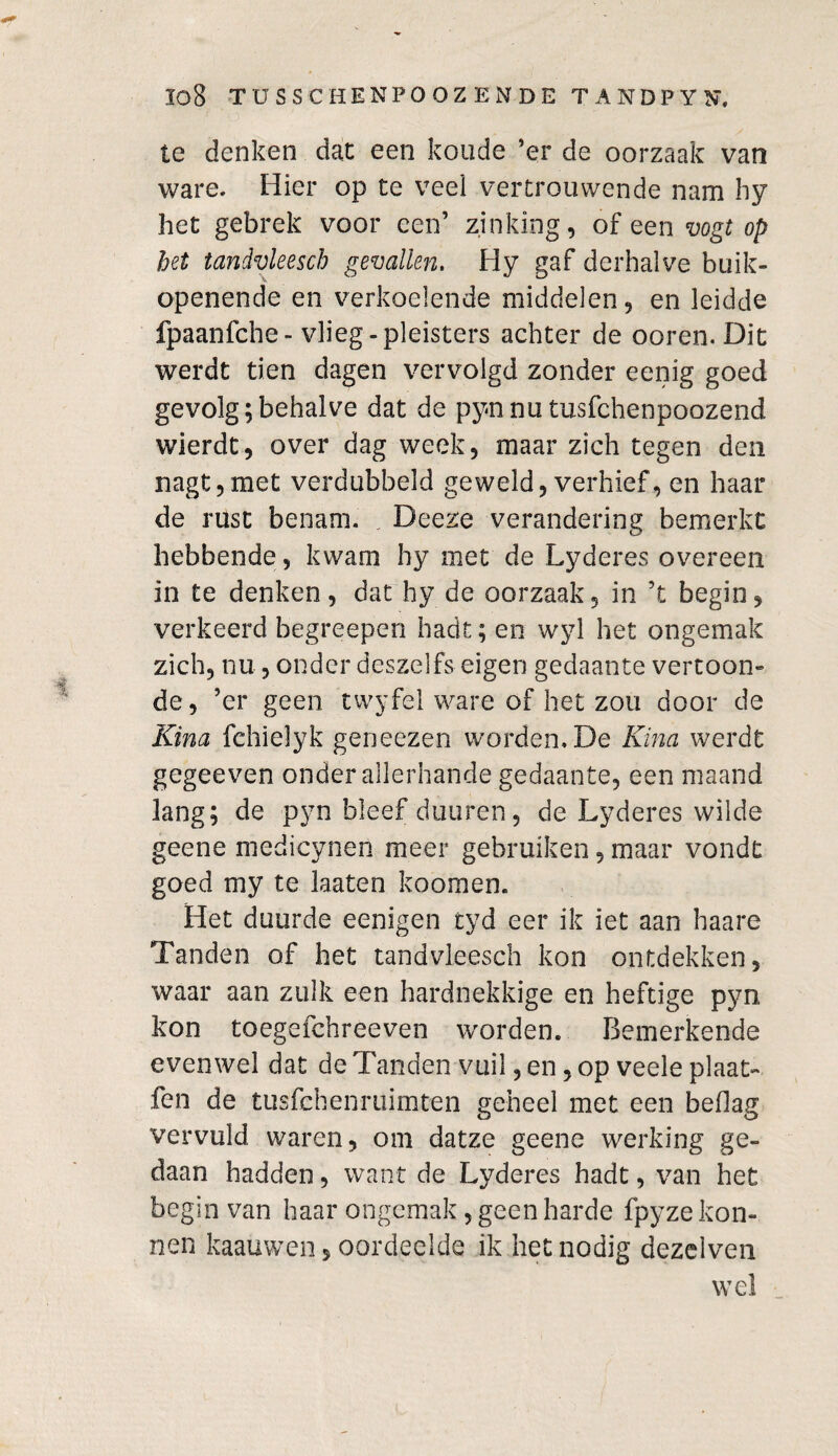 te denken dat een koude ’er de oorzaak van ware. Hier op te veel vertrouwende nam hy liet gebrek voor een’ zinking, of een vogt op het tandvleescb gevallen, Hy gaf derhalve buik- openende en verkoelende middelen, en leidde fpaanfche- vlieg -pleisters achter de ooren. Dit werdt tien dagen vervolgd zonder eenig goed gevolg;behalve dat de pynnu tusfchenpoozend wierdt, over dag week, maar zich tegen den nagt,met verdubbeld geweld, verhief, en haar de rust benam. . Deeze verandering bemerkt hebbende, kwam hy met de Lyderes overeen in te denken, dat hy de oorzaak, in ’t begin, verkeerd begreepen hadt; en wyl het ongemak zich, nu, onder deszei fs eigen gedaante vertoon¬ de, ’er geen twyfel ware of het zou door de Kina fchielyk geneezen worden. De Kina werdt gegeeven onder allerhande gedaante, een maand lang; de pyn bleef duuren, de Lyderes wilde geene medicynen meer gebruiken, maar vondt goed my te laaten koomen. Het duurde eenigen tyd eer ik iet aan haare Tanden of het tandvleesch kon ontdekken, waar aan zulk een hardnekkige en heftige pyn kon toegefchreeven worden. Bemerkende evenwel dat de Tanden vuil, en, op veele plaat- fen de tusfehenruimten geheel met een beflag vervuld waren, om datze geene werking ge¬ daan hadden, want de Lyderes hadt, van het begin van haar ongemak, geen harde fpyze kon- nen kaauwen, oordeelde ik het nodig dezelven