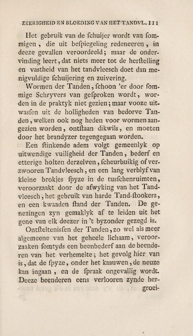 Het gebruik van de fchuijer wordt van fom- migen , die uit befpiegeling redeneeren , in deeze gevallen veroordeeld; maar de onder¬ vinding leert,dat niets meer tot de herilelling en vastheid van het tandvleesch doet dan me¬ nigvuldige fchuijering en zuivering. Wormen der Tanden, fchoon ’er door fom- mige Schryvers van gefproken wordt, wor¬ den in de praktyk niet gezien;maar vooze uit- wasfen uit de holligheden van bedorve Tan¬ den , welken ook nog heden voor wormen aan¬ gezien worden, ontftaan dikwils, en moeten door het brandyzer tegengegaan worden. Een ftinkende adem volgt gemeenlyk op uitwendige vuiligheid der Tanden, bederf en etterige holten derzelven, fcheurbuikig of ver¬ zwoeren Tandvleesch, en een lang verblyfvan kleine brokjes fpyze in de tusfebenruimten, veroorzaakt door dc afwyking van het Tand¬ vleesch, het gebruik van harde Tand-ftookers, en een kwaaden ftand der Tanden. He ge¬ nezingen zyn gemaklyk af te leiden uit het gene van elk deezer in ’t byzonder gezegd is. Ontfteltenisfen der Tanden, zo wel als meer algemeene van het geheele lichaam, veroor- zaaken fomtyds een beenbederf aan de beende¬ ren van het verhemelte; het gevolg hier van is, dat de fpyze, onder het kaan wen, de neuze kan ingaan , en de fpraak ongevallig wordt. Deeze beenderen eens verloeren zynde her- groei-