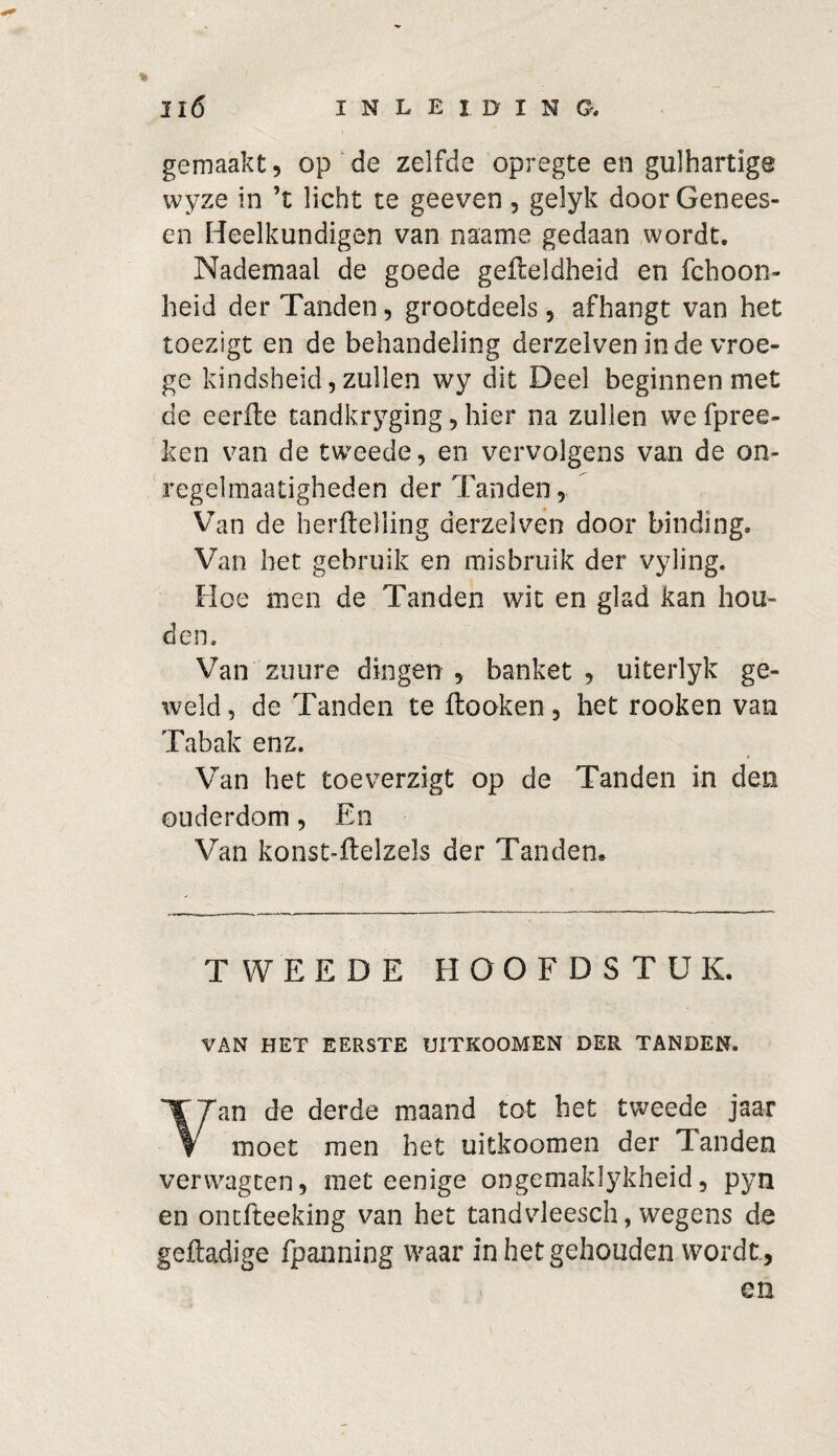 gemaakt, op de zelfde opregte en gulhartige wyze in ’t licht te geeven, gelyk door Genees- en Heelkundigen van naame gedaan wordt. Nademaal de goede gefleldheid en fchoon- heid der Tanden, grootdeels, afhangt van het toezigt en de behandeling derzelven inde vroe¬ ge kindsheid , zullen wy dit Deel beginnen met de eerfte tandkryging, hier na zullen we fpree- ken van de tweede, en vervolgens van de on- regelmaatigheden der Tanden, Van de herftelling derzelven door binding. Van het gebruik en misbruik der vyling. Hoe men de Tanden wit en glad kan hou¬ den. Van zuiire dingen, banket, uiterlyk ge¬ weld , de Tanden te ftooken, het rooken van Tabak enz. Van het toeverzigt op de Tanden in den ouderdom, En Van konst-ftelzels der Tanden, TWEEDE HOOFDSTUK. VAN HET EERSTE UITKOOMEN DER TANDEN. 1| Jan de derde maand tot het tweede jaar V moet men het uitkoomen der Tanden verwagten, met eenige ongemaklykheid, pyn en ontfteeking van het tandvleesch, wegens de geftadige fpanning waar in het gehouden wordt, en