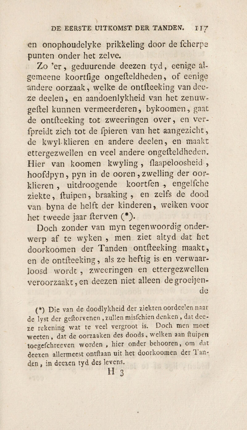 m en onophoudelyke prikkeling door de fcherpe punten onder het zelve. Zo ’er, geduurende deezen tyd, eenige al- gemeene koortfige ongefteldheden, of eenige andere oorzaak, welke de ontfteeking van dee- ze deelen, en aandoenlykheid van het zenuw- geitel kunnen vermeerderen, bykoomen, gaat de ontfteeking tot zweeringen over, en ver- fpreidt zich tot de fpieren van het aangezicht, de kwyl-klieren en andere deelen, en maakt ettergezwellen en veel andere ongefteldheden. Hier van koomen kwyling , flaapeloosheid , hoofdpyn, pyn in de ooren, zwelling der oor- klieren , uitdroogende koortfen , engelfche ziekte, ftuipen, breaking , en zelfs de dood van byna de helft der kinderen, welken voor het tweede jaar fterven (*). Doch zonder van myn tegenwoordig onder¬ werp af te wyken , men ziet ai tyd dat het doorkoomen der Tanden ontfteeking maakt, en de ontfteeking, als ze heftig is en verwaar¬ loosd wordt , zweeringen en ettergezwellen veroorzaakt, en deezen niet alleen de groeijen- de (*) Die van de doodlykheid der ziekten oordeeien naar de lyst der geftorvenen , xullen misfchien denken , dat dee- 2,e rekening vrat te veel vergroot is. Doch men moet weeten, dat de oomaken des doods, welken aan ftuipen toegefchreeven worden * hier onder behooren, om dat deeien allermeest ontftaan uit het doorkoomen der Tan¬ den , in deeien tyd des levens. “ H 3