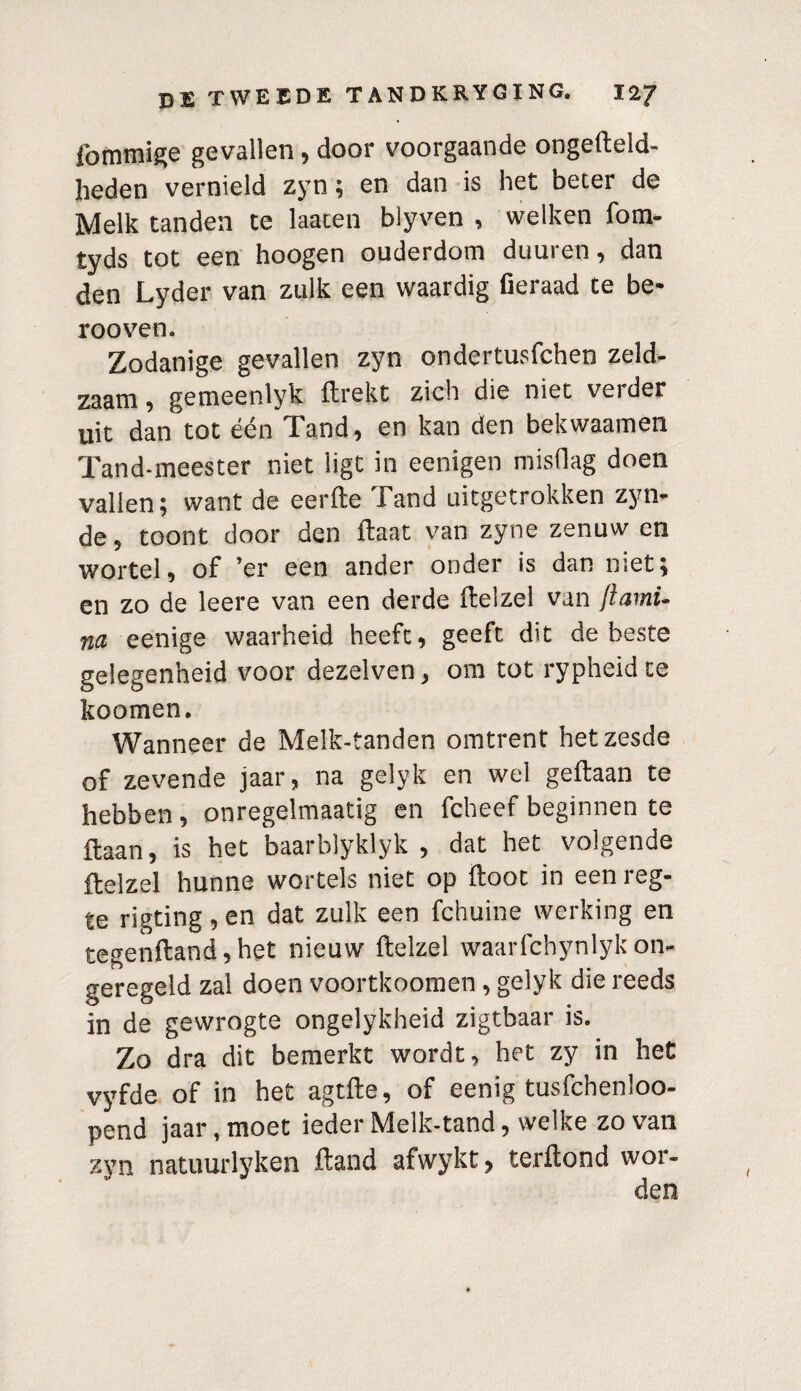 lbmmige gevallen, door voorgaande ongefteld- heden vernield zyn; en dan is het beter de Melk tanden te laaten blyven , welken fom- tyds tot een hoogen ouderdom duuren, dan den Lyder van zulk een waardig fieraad te be- rooven. Zodanige gevallen zyn ondertusfchen zeld¬ zaam, gemeenlyk ftrekt zich die niet verder uit dan tot één Tand, en kan den bekwaamen Tand-meester niet ligt in eenigen misdag doen vallen; want de eerfte Tand uitgetrokken zyn- de, toont door den ftaat van zyne zenuw en wortel, of ’er een ander onder is dan niet; en zo de leere van een derde Hei zei van ftami- m eenige waarheid heeft, geeft dit de beste gelegenheid voor dezelven, om tot rypheidte koomen. Wanneer de Melk-tanden omtrent het zesde of zevende jaar, na gelyk en wel geftaan te hebben, onregelmaatig en fcheef beginnen te ftaan, is het baarblyklyk , dat het volgende ftelzel hunne wortels niet op ftoot in een reg- te rigting, en dat zulk een fchuine werking en tegenfland, het nieuw ftelzel waarfchynlyk on¬ geregeld zal doen voortkoomen, gelyk die reeds in de gewrogte ongelykheid zigtbaar is. Zo dra dit bemerkt wordt, het zy in het vyfde of in het agtfte, of eenig tusfchenloo- pend jaar, moet ieder Melk-tand, welke zo van zyn natuurlyken ftand afwykt, terftond wor¬ den