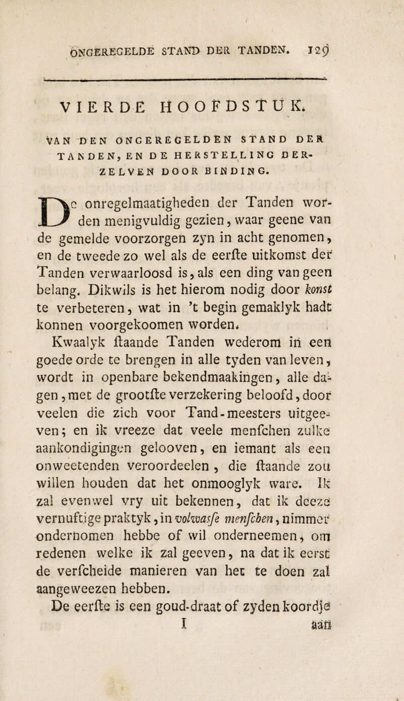 VIERDE HOOFDSTUK, VAN DEN ONCEREGELDÈN STAND DER TANDEN? EN DE HERSTELLING DER- ZELVEN DOOR BINDING. c onregelmaatigheden der Tanden wor- 1L-/ den menigvuldig gezien , waar geene van de gemelde voorzorgen zyn in acht genomen, en de tweede zo wel als de eerfte uitkomst der Tanden verwaarloosd is , als een ding van geen belang. Dikwils is het hierom nodig door komt te verbeteren, wat in ’t begin gemaklyk hadt kannen voorgekoomen worden, Kwaalyk ftaande Tanden wederom ïn eert goede orde te brengen in alle tyden van leven 5 wordt in openbare bekendmaakingen, alle da¬ gen, met de grootfte verzekering beloofd,door veelen die zich voor Tand-meesters uitgee* ven; en ik vreeze dat veele menfchen zulke aankondigingen gelooven, en iemant als een onweetenden veroordeelen 5 die ftaande zou willen houden dat het onmooglyk ware. Ik zal evenwel vry uit bekennen, dat ik deeze vernuftige praktyk, in volwasfe menfchen, nimmer ondernomen hebbe of wil onderneemen* om redenen welke ik zal geeven, na dat ik eerst de verfcheide manieren van het te doen zal * aangeweezen hebben. De eerfte is een goud-draat of zyden koordje I