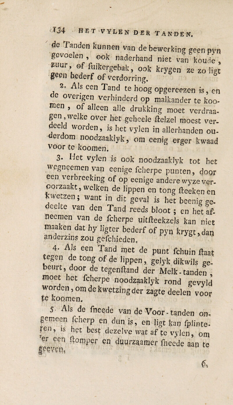 de Tanden kunnen van de bewerking geen pvn gevoelen , ook naderhand niet van koude , ^ur offoikergebak^ook krygen ze zo ligt bederf of verdorring» 2, Als een land te hoog opgereezen is, en de overigen verhinderd op malkander te koo¬ ien , of alleen alle drukking moet verdraa- gen welke over bet gebeele ftelzel moest ver- deeld worden, is het vylen in allerhanden ou- derdom noodzaaldyk, om eenig erger kwaad voor te koomen. 3. liet vylen is ook noodzaaldyk tot het wegneemen van eenige fcherpe punten 5 door een verbreeking of op eenige andere wyze ver¬ oorzaakt, welken de lippen en tong fteeken en kwetzen; want in dit geval is het beenig ge. deejte van den Tand reeds bloot; en het af- Jieemen van de fcherpe uitfteekzels kan niet maaken dat hy ligter bederf of pyn krygt, daq anderzins zou gefchieden, b ' 4- Als een Tand met de punt fchuin Haat tegen de tong of de lippen, gelyk dik wils ge¬ beurt, door de tegenftand der Melk-tanden moet het fcherpe noodzaaklyk rond gevyld worden, om de kwetzing der zagte deelen voor fe koomen. 5. Als de fneede van de Voor-tanden oh, gemeen jeberp en dun is, en ligt kan fplinte- ?en, is het best dezelve wat af te vylen, om er een ftoipper eq duurzaamer fneede aan te gegven,