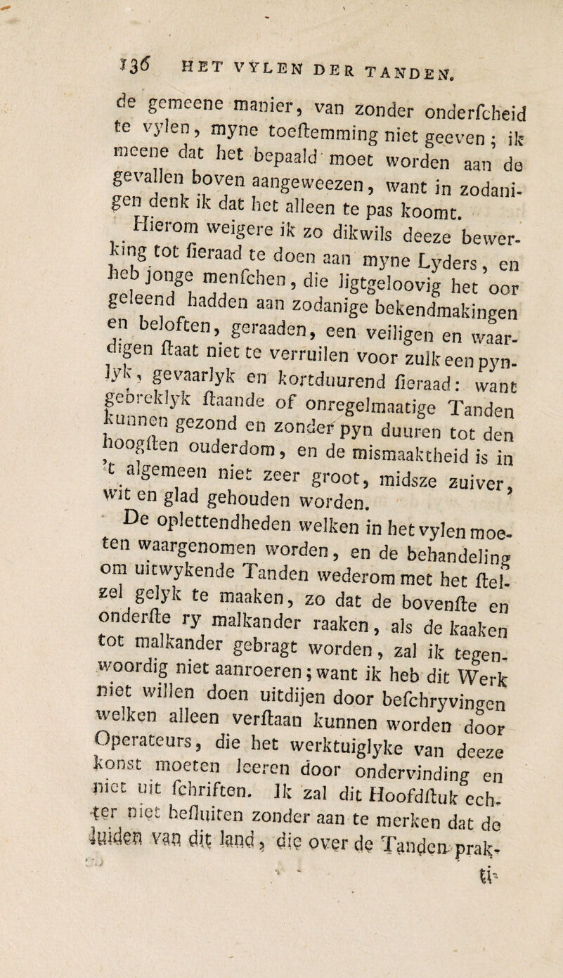 de gemeene manier, van zonder onderfcbeid te rnyne toefternrning niet geeven • ik mcene dat het bepaald'moet worden aan de gevallen boven aangeweezen, want in zodani- gen denk ik dat het alleen te pas koomt. Hierom weigere ik zo dikwils deeze bewer¬ ing tot fieraad te doen aan rnyne Lyders, en 11^1 “f1fchen ’ die Kgtgeloovig het oor g eend hadden aan zodanige bekendmakingen en beloften, geraaden, een veiligen en waar- <-..gen ftaat met te verruilen voor zulk een pyn- Jyv, gevaarlyk en kortduurend fieraad: want funnpnyk ftaa,nde of onregelmaatige Tanden TgeZr f ZOnder P>,n d“uren tot den , fften ouderdom, en de mismaaktheid is in t algemeen niet zeer groot, midsze zuiver, wit en glad gehouden worden. De oplettendheden welken in het vylen moe¬ ten waargenomen worden, en de behandeling om uitwykende Tanden wederom met het ftef zei gelyk te maaken, zo dat de bovenfte en onderfte ry malkander raaken, als de kaaken tot malkander gebragt worden, zal ik tegen¬ woordig niet aanroeren; want ik heb dit Werk met willen doen uitdijen door befchryvingen we.ken alleen verftaan kunnen worden door Operateurs, die het werktuiglyke van deeze Konst moeten loeren door ondervinding en met Uit fchnften. Ik zal dit Hoofdrtuk ech¬ ter niet hefluiten zonder aan te merken dat de luiden van dit land, die over de Tanden prak-